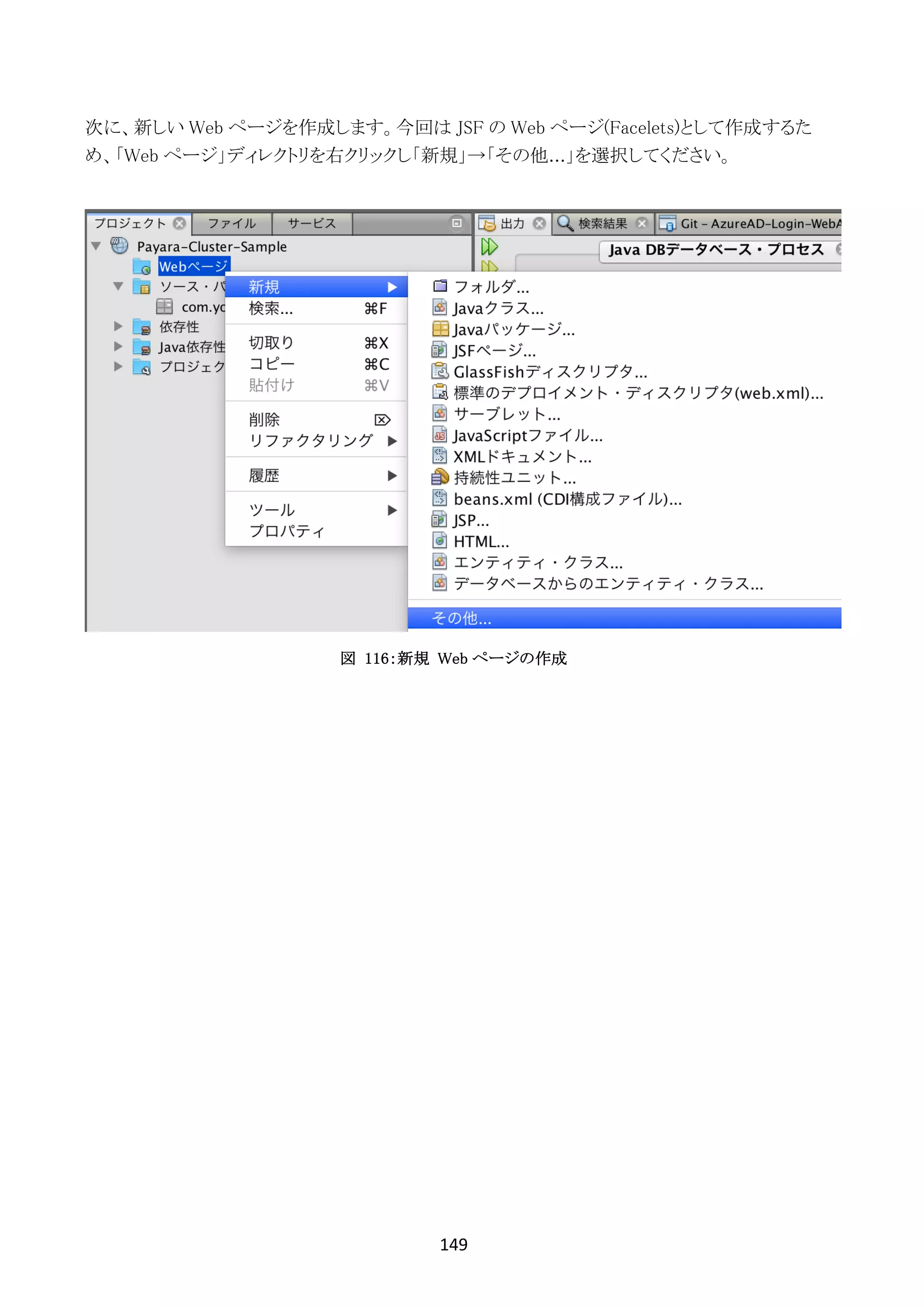 149	
	
次に、新しい Web ページを作成します。今回は JSF の Web ページ(Facelets)として作成するた
め、「Web ページ」ディレクトリを右クリックし「新規」→「その他...」を選択してください。
図 116：新規 Web ページの作成
 