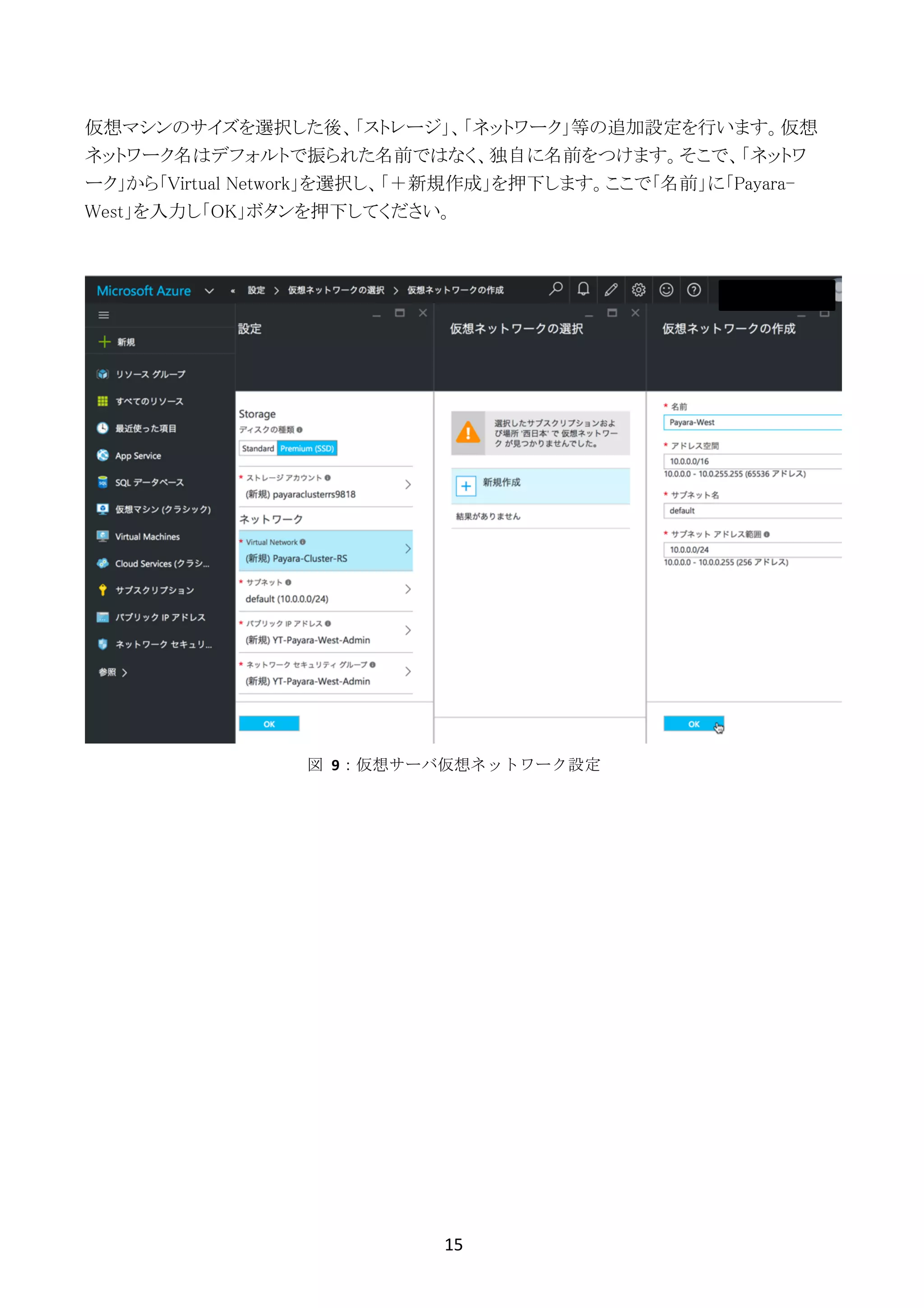 15	
	
仮想マシンのサイズを選択した後、「ストレージ」、「ネットワーク」等の追加設定を行います。仮想
ネットワーク名はデフォルトで振られた名前ではなく、独自に名前をつけます。そこで、「ネットワ
ーク」から「Virtual Network」を選択し、「＋新規作成」を押下します。ここで「名前」に「Payara-
West」を入力し「OK」ボタンを押下してください。
図	 9：仮想サーバ仮想ネットワーク設定
 