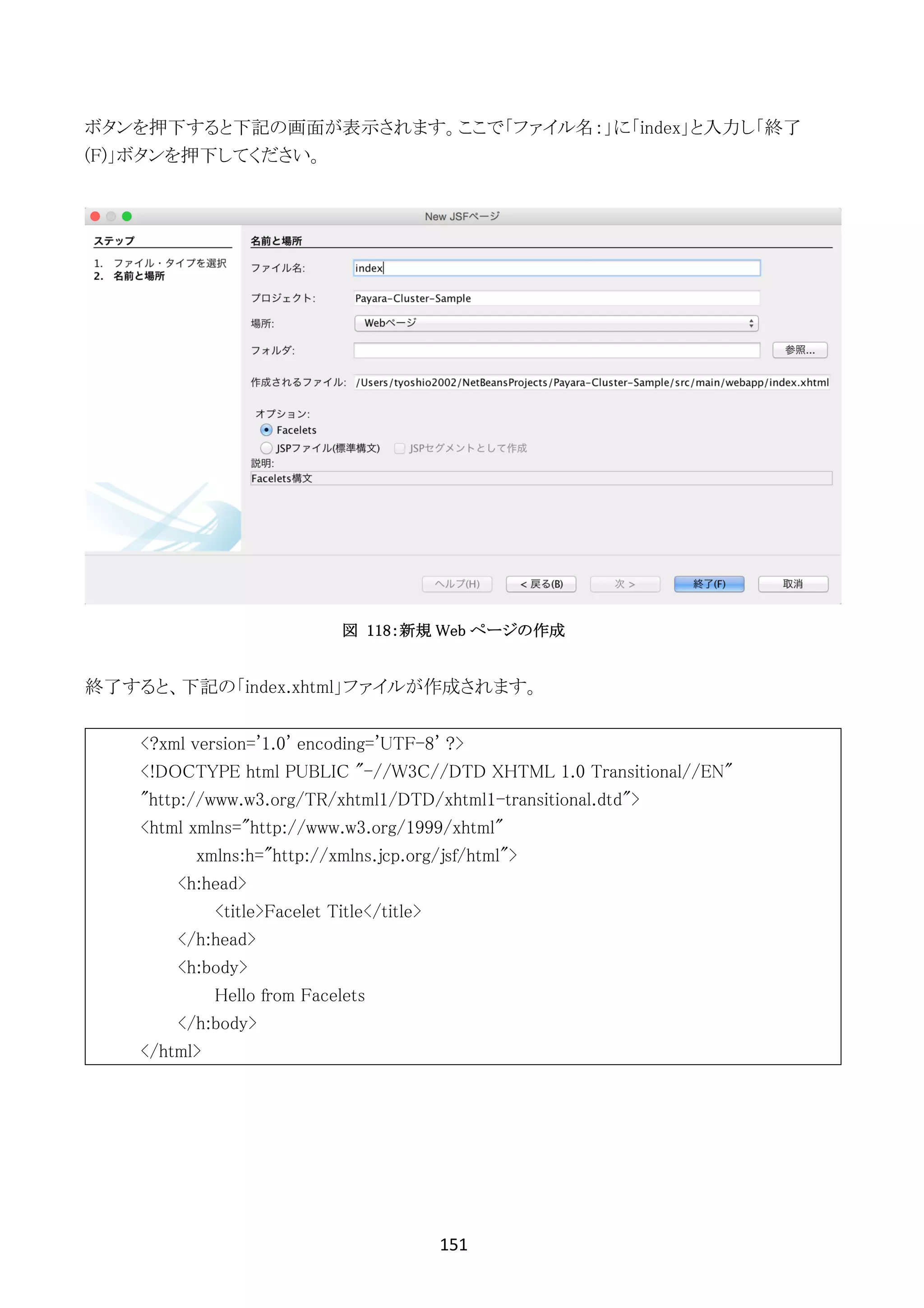 151	
	
ボタンを押下すると下記の画面が表示されます。ここで「ファイル名：」に「index」と入力し「終了
(F)」ボタンを押下してください。
図 118：新規 Web ページの作成
終了すると、下記の「index.xhtml」ファイルが作成されます。
<?xml version='1.0' encoding='UTF-8' ?>
<!DOCTYPE html PUBLIC "-//W3C//DTD XHTML 1.0 Transitional//EN"
"http://www.w3.org/TR/xhtml1/DTD/xhtml1-transitional.dtd">
<html xmlns="http://www.w3.org/1999/xhtml"
xmlns:h="http://xmlns.jcp.org/jsf/html">
<h:head>
<title>Facelet Title</title>
</h:head>
<h:body>
Hello from Facelets
</h:body>
</html>
 