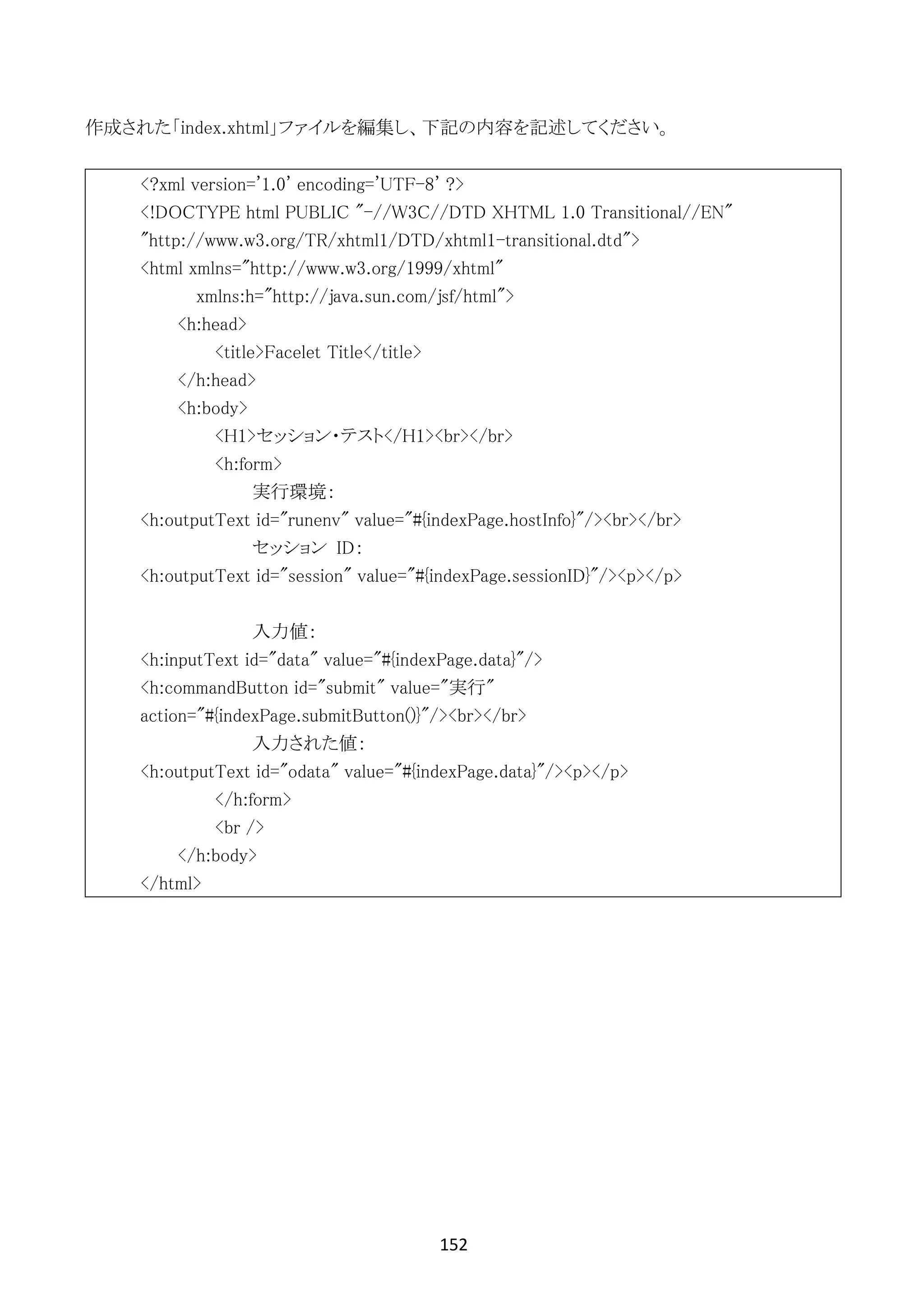 152	
	
作成された「index.xhtml」ファイルを編集し、下記の内容を記述してください。
<?xml version='1.0' encoding='UTF-8' ?>
<!DOCTYPE html PUBLIC "-//W3C//DTD XHTML 1.0 Transitional//EN"
"http://www.w3.org/TR/xhtml1/DTD/xhtml1-transitional.dtd">
<html xmlns="http://www.w3.org/1999/xhtml"
xmlns:h="http://java.sun.com/jsf/html">
<h:head>
<title>Facelet Title</title>
</h:head>
<h:body>
<H1>セッション・テスト</H1><br></br>
<h:form>
実行環境：
<h:outputText id="runenv" value="#{indexPage.hostInfo}"/><br></br>
セッション ID：
<h:outputText id="session" value="#{indexPage.sessionID}"/><p></p>
入力値：
<h:inputText id="data" value="#{indexPage.data}"/>
<h:commandButton id="submit" value="実行"
action="#{indexPage.submitButton()}"/><br></br>
入力された値：
<h:outputText id="odata" value="#{indexPage.data}"/><p></p>
</h:form>
<br />
</h:body>
</html>
 