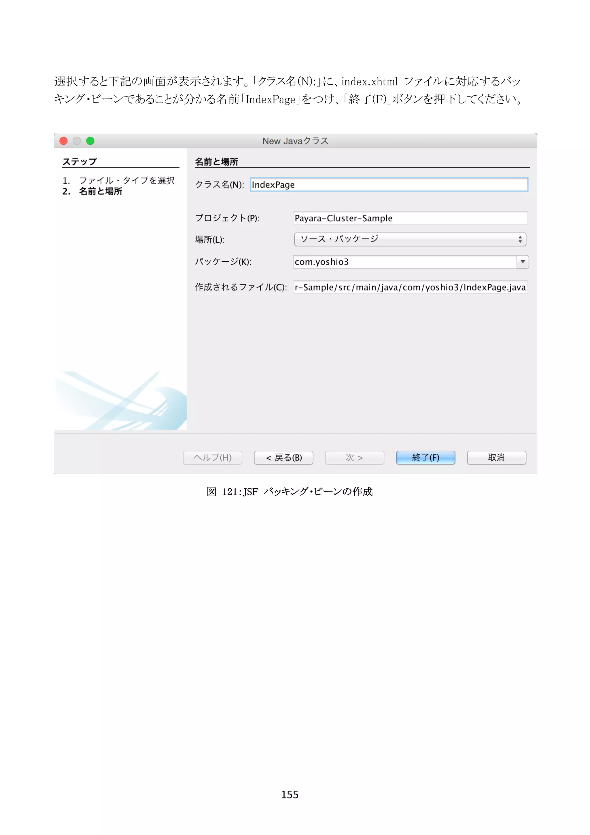 155	
	
選択すると下記の画面が表示されます。「クラス名(N):」に、index.xhtml ファイルに対応するバッ
キング・ビーンであることが分かる名前「IndexPage」をつけ、「終了(F)」ボタンを押下してください。
図 121：JSF バッキング・ビーンの作成
 