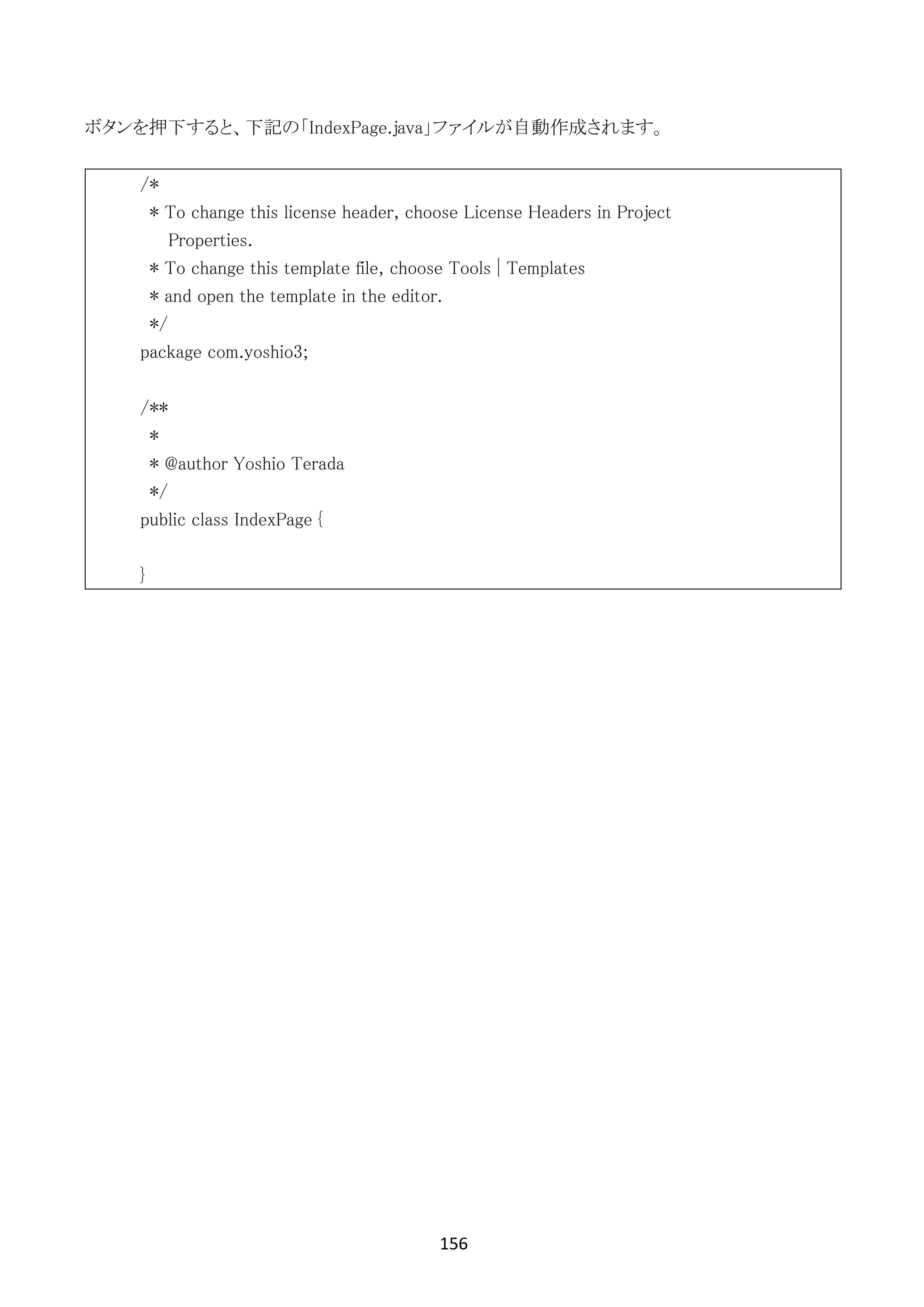 156	
	
ボタンを押下すると、下記の「IndexPage.java」ファイルが自動作成されます。
/*
* To change this license header, choose License Headers in Project
Properties.
* To change this template file, choose Tools | Templates
* and open the template in the editor.
*/
package com.yoshio3;
/**
*
* @author Yoshio Terada
*/
public class IndexPage {
}
 