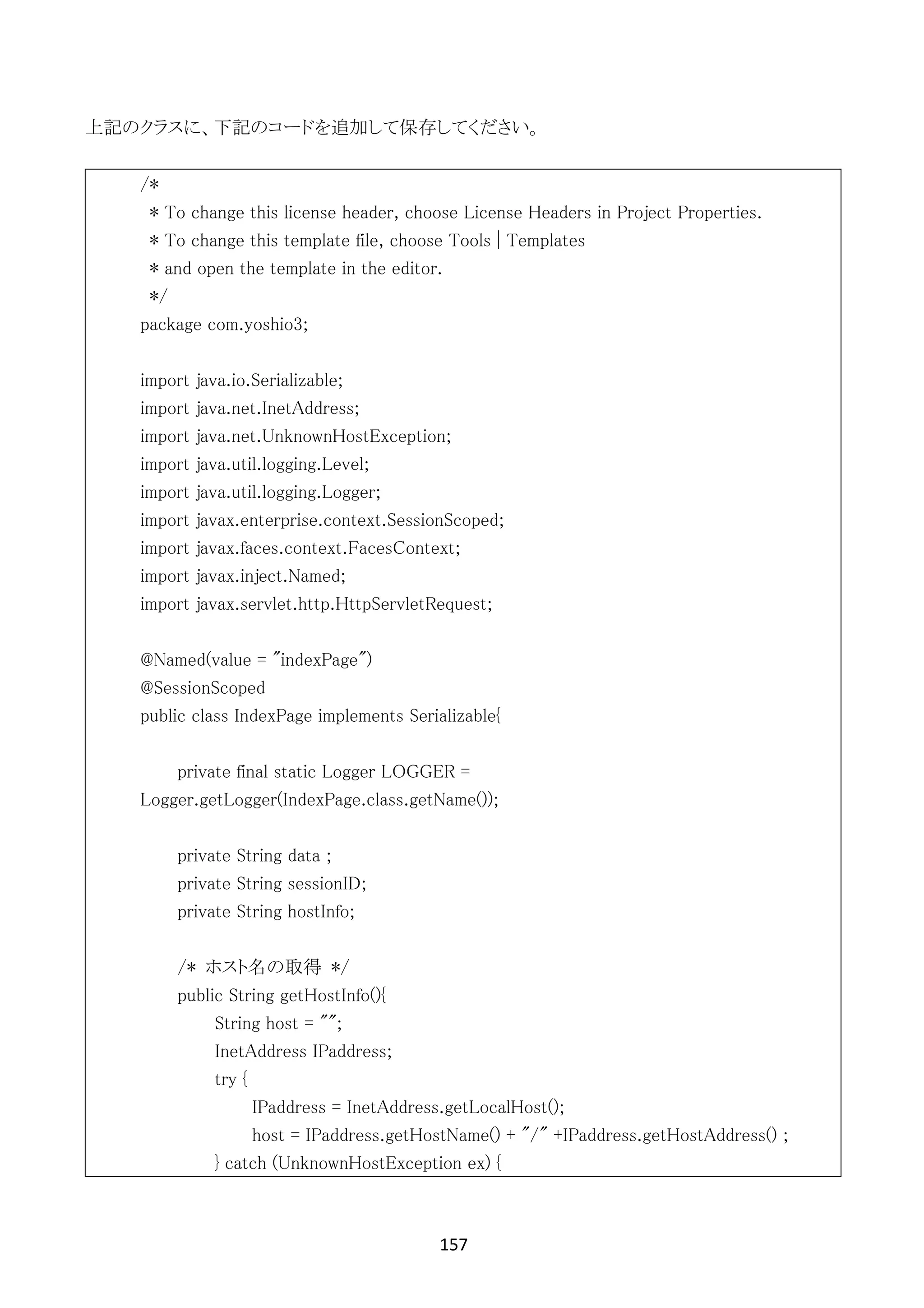 157	
	
上記のクラスに、下記のコードを追加して保存してください。
/*
* To change this license header, choose License Headers in Project Properties.
* To change this template file, choose Tools | Templates
* and open the template in the editor.
*/
package com.yoshio3;
import java.io.Serializable;
import java.net.InetAddress;
import java.net.UnknownHostException;
import java.util.logging.Level;
import java.util.logging.Logger;
import javax.enterprise.context.SessionScoped;
import javax.faces.context.FacesContext;
import javax.inject.Named;
import javax.servlet.http.HttpServletRequest;
@Named(value = "indexPage")
@SessionScoped
public class IndexPage implements Serializable{
private final static Logger LOGGER =
Logger.getLogger(IndexPage.class.getName());
private String data ;
private String sessionID;
private String hostInfo;
/* ホスト名の取得 */
public String getHostInfo(){
String host = "";
InetAddress IPaddress;
try {
IPaddress = InetAddress.getLocalHost();
host = IPaddress.getHostName() + "/" +IPaddress.getHostAddress() ;
} catch (UnknownHostException ex) {
 