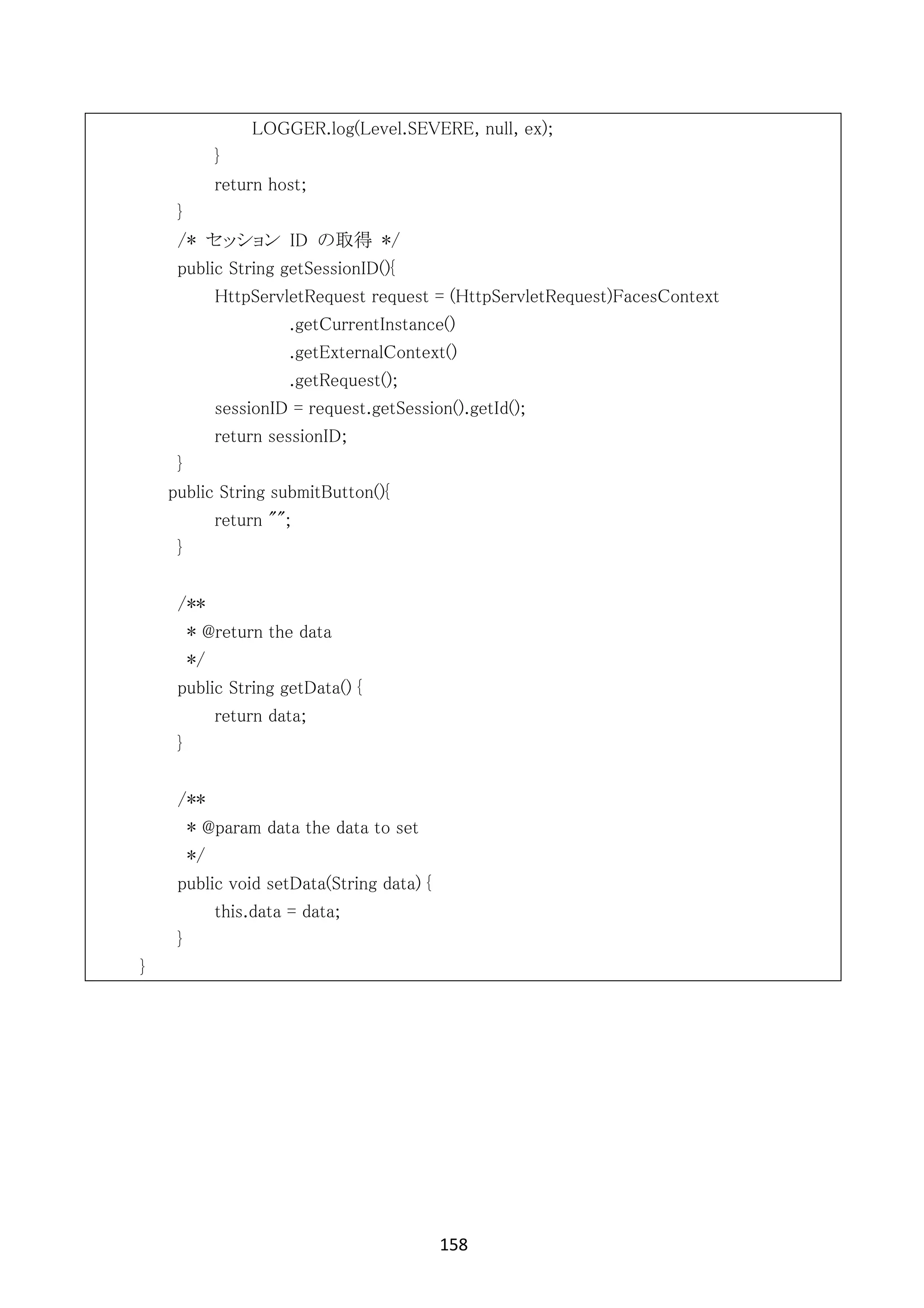 158	
	
LOGGER.log(Level.SEVERE, null, ex);
}
return host;
}
/* セッション ID の取得 */
public String getSessionID(){
HttpServletRequest request = (HttpServletRequest)FacesContext
.getCurrentInstance()
.getExternalContext()
.getRequest();
sessionID = request.getSession().getId();
return sessionID;
}
public String submitButton(){
return "";
}
/**
* @return the data
*/
public String getData() {
return data;
}
/**
* @param data the data to set
*/
public void setData(String data) {
this.data = data;
}
}
 