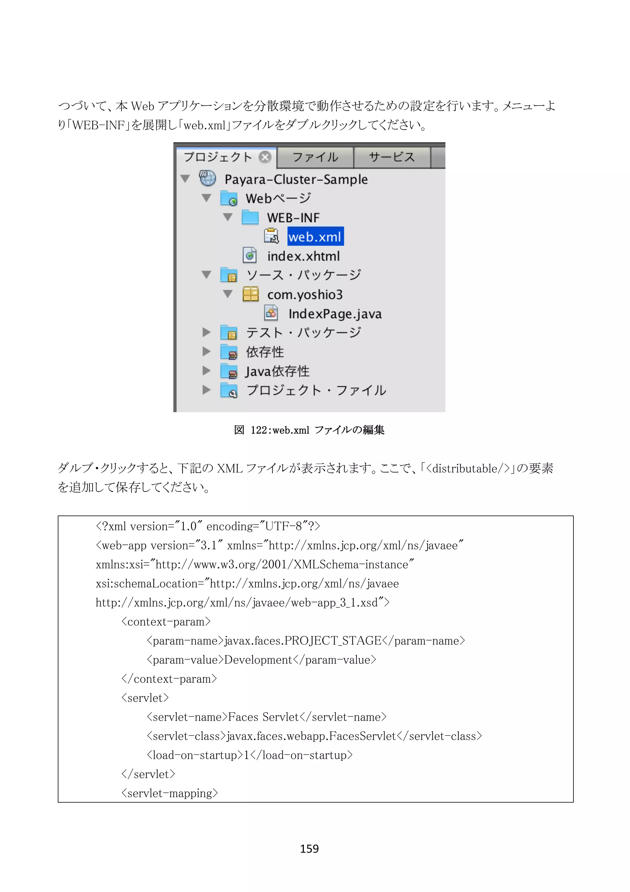 159	
	
つづいて、本 Web アプリケーションを分散環境で動作させるための設定を行います。メニューよ
り「WEB-INF」を展開し「web.xml」ファイルをダブルクリックしてください。
図 122：web.xml ファイルの編集
ダルブ・クリックすると、下記の XML ファイルが表示されます。ここで、「<distributable/>」の要素
を追加して保存してください。
<?xml version="1.0" encoding="UTF-8"?>
<web-app version="3.1" xmlns="http://xmlns.jcp.org/xml/ns/javaee"
xmlns:xsi="http://www.w3.org/2001/XMLSchema-instance"
xsi:schemaLocation="http://xmlns.jcp.org/xml/ns/javaee
http://xmlns.jcp.org/xml/ns/javaee/web-app_3_1.xsd">
<context-param>
<param-name>javax.faces.PROJECT_STAGE</param-name>
<param-value>Development</param-value>
</context-param>
<servlet>
<servlet-name>Faces Servlet</servlet-name>
<servlet-class>javax.faces.webapp.FacesServlet</servlet-class>
<load-on-startup>1</load-on-startup>
</servlet>
<servlet-mapping>
 