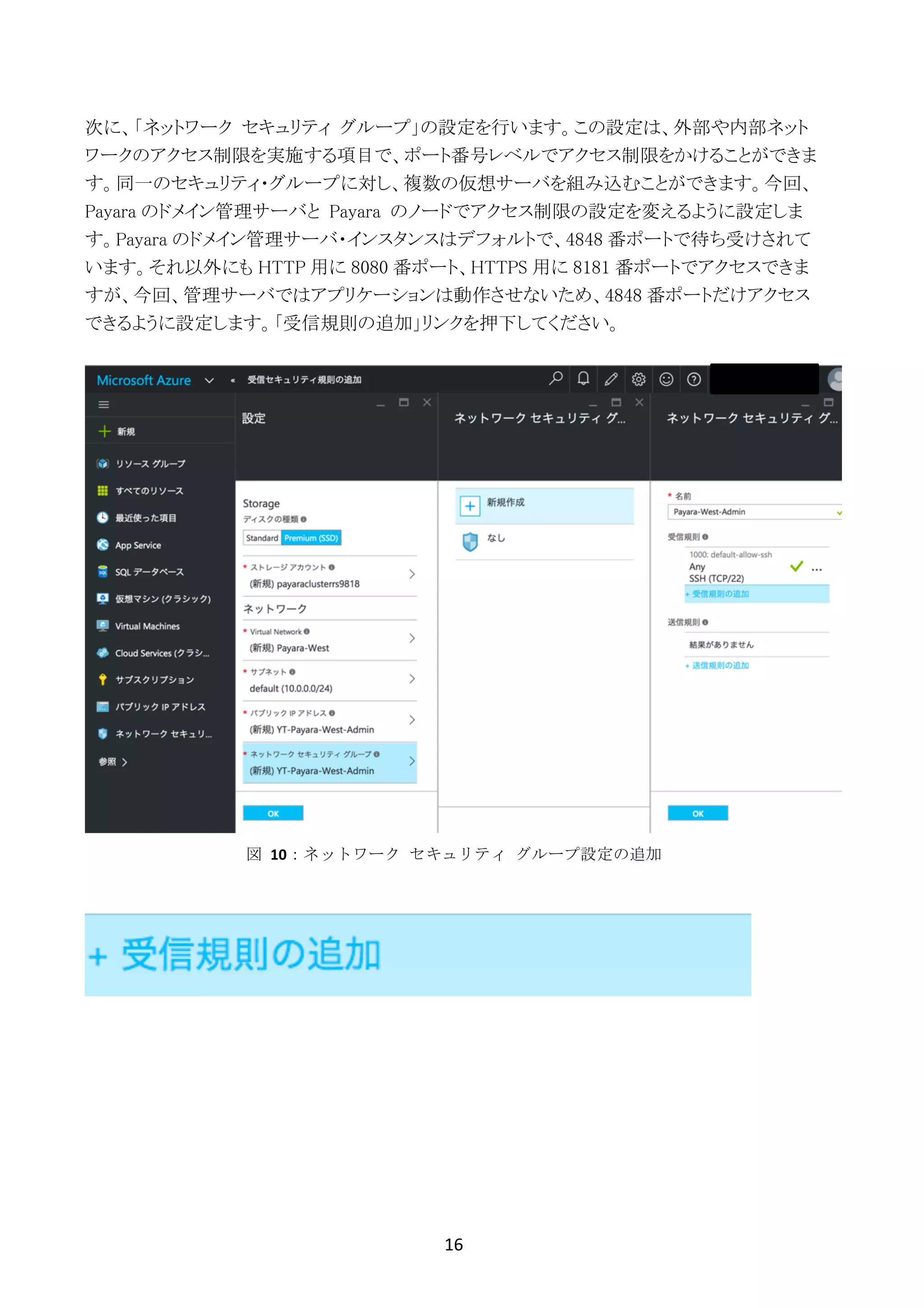 16	
	
次に、「ネットワーク セキュリティ グループ」の設定を行います。この設定は、外部や内部ネット
ワークのアクセス制限を実施する項目で、ポート番号レベルでアクセス制限をかけることができま
す。同一のセキュリティ・グループに対し、複数の仮想サーバを組み込むことができます。今回、
Payara のドメイン管理サーバと Payara のノードでアクセス制限の設定を変えるように設定しま
す。Payara のドメイン管理サーバ・インスタンスはデフォルトで、4848 番ポートで待ち受けされて
います。それ以外にも HTTP 用に 8080 番ポート、HTTPS 用に 8181 番ポートでアクセスできま
すが、今回、管理サーバではアプリケーションは動作させないため、4848 番ポートだけアクセス
できるように設定します。「受信規則の追加」リンクを押下してください。
図	 10：ネットワーク	 セキュリティ	 グループ設定の追加
 