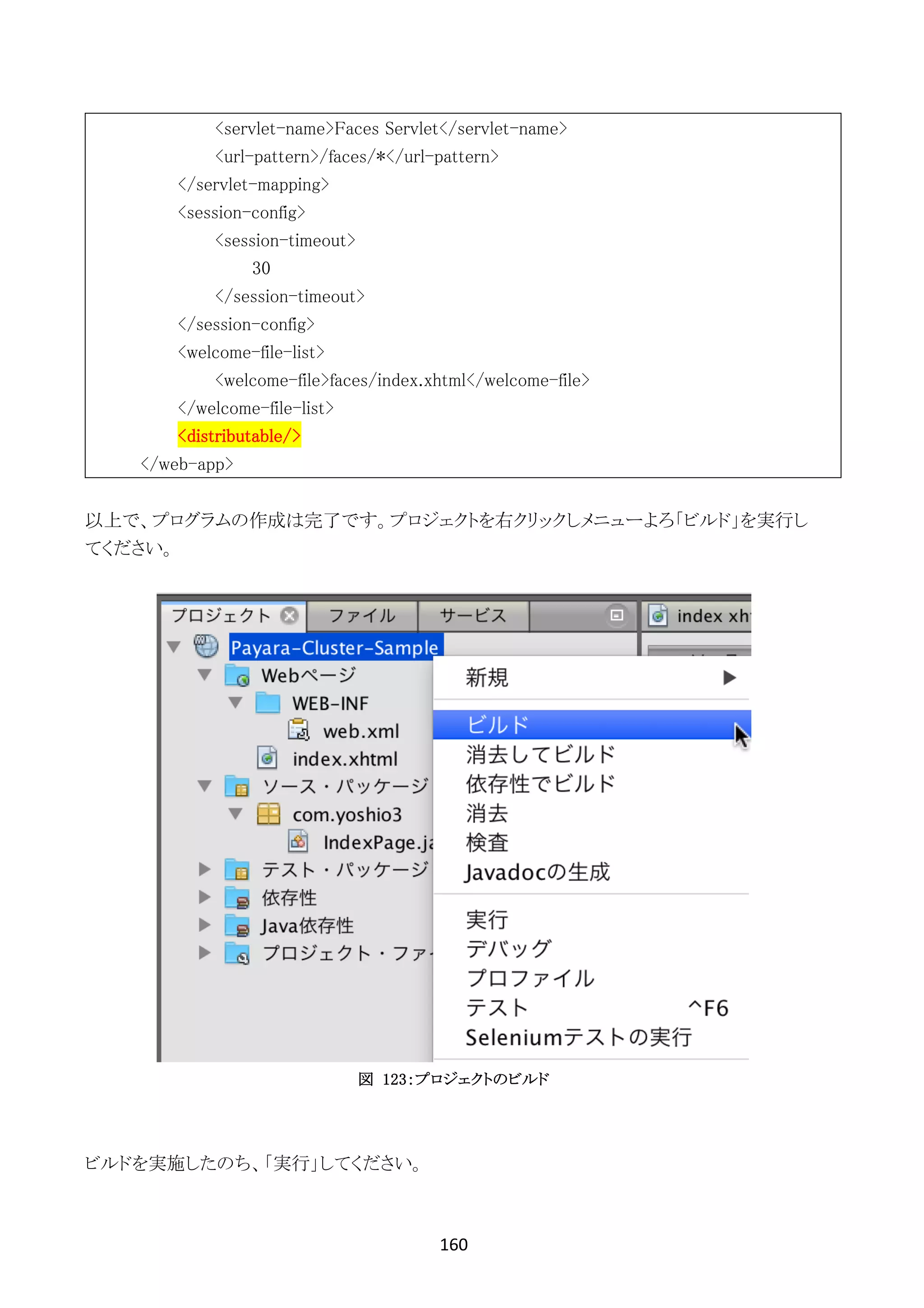160	
	
<servlet-name>Faces Servlet</servlet-name>
<url-pattern>/faces/*</url-pattern>
</servlet-mapping>
<session-config>
<session-timeout>
30
</session-timeout>
</session-config>
<welcome-file-list>
<welcome-file>faces/index.xhtml</welcome-file>
</welcome-file-list>
<distributable/>
</web-app>
以上で、プログラムの作成は完了です。プロジェクトを右クリックしメニューよろ「ビルド」を実行し
てください。
図 123：プロジェクトのビルド
ビルドを実施したのち、「実行」してください。
 
