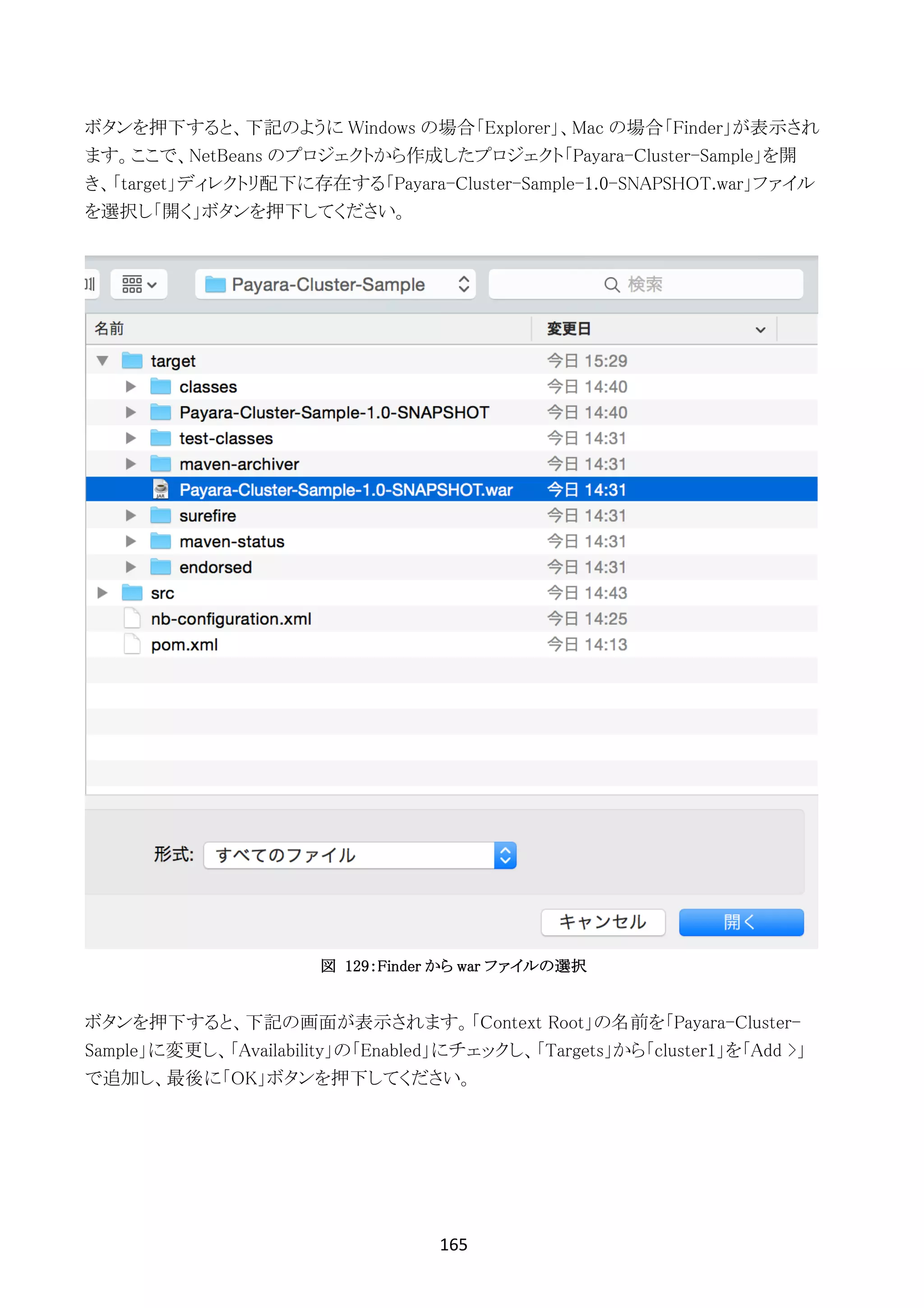 165	
	
ボタンを押下すると、下記のように Windows の場合「Explorer」、Mac の場合「Finder」が表示され
ます。ここで、NetBeans のプロジェクトから作成したプロジェクト「Payara-Cluster-Sample」を開
き、「target」ディレクトリ配下に存在する「Payara-Cluster-Sample-1.0-SNAPSHOT.war」ファイル
を選択し「開く」ボタンを押下してください。
図 129：Finder から war ファイルの選択
ボタンを押下すると、下記の画面が表示されます。「Context Root」の名前を「Payara-Cluster-
Sample」に変更し、「Availability」の「Enabled」にチェックし、「Targets」から「cluster1」を「Add >」
で追加し、最後に「OK」ボタンを押下してください。
 