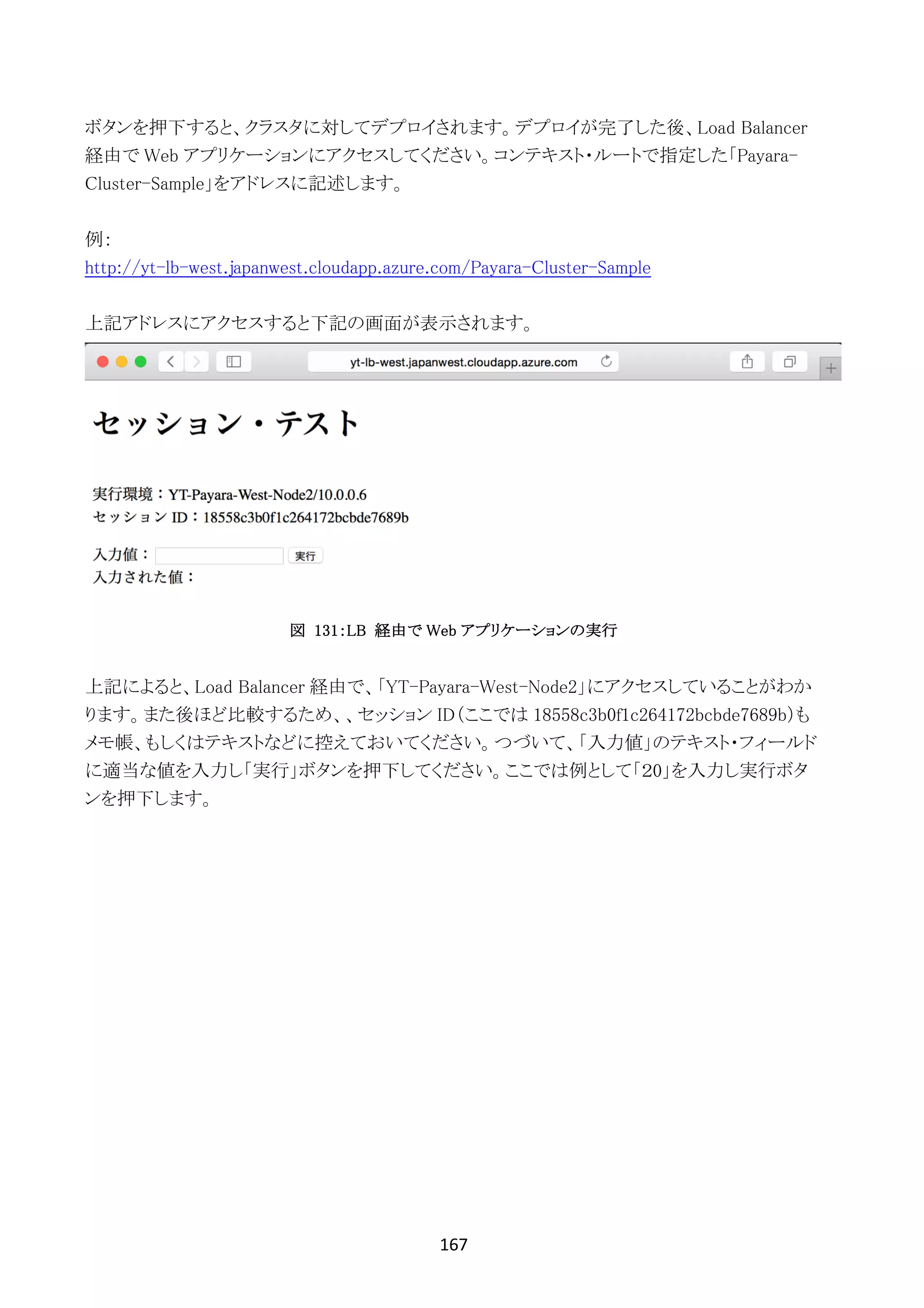 167	
	
ボタンを押下すると、クラスタに対してデプロイされます。デプロイが完了した後、Load Balancer
経由で Web アプリケーションにアクセスしてください。コンテキスト・ルートで指定した「Payara-
Cluster-Sample」をアドレスに記述します。
例：
http://yt-lb-west.japanwest.cloudapp.azure.com/Payara-Cluster-Sample
上記アドレスにアクセスすると下記の画面が表示されます。
図 131：LB 経由で Web アプリケーションの実行
上記によると、Load Balancer 経由で、「YT-Payara-West-Node2」にアクセスしていることがわか
ります。また後ほど比較するため、、セッション ID（ここでは 18558c3b0f1c264172bcbde7689b）も
メモ帳、もしくはテキストなどに控えておいてください。つづいて、「入力値」のテキスト・フィールド
に適当な値を入力し「実行」ボタンを押下してください。ここでは例として「２0」を入力し実行ボタ
ンを押下します。
 