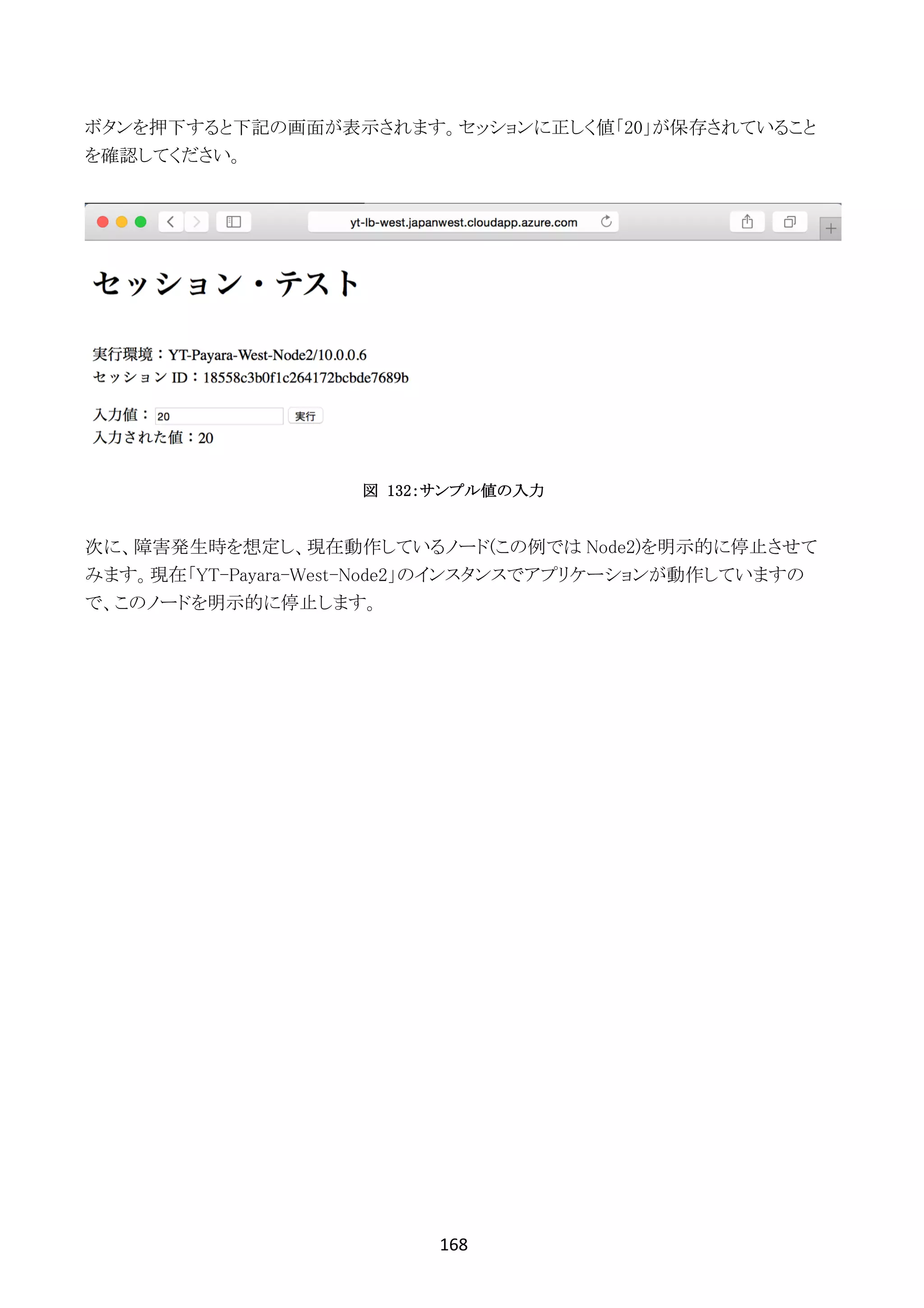 168	
	
ボタンを押下すると下記の画面が表示されます。セッションに正しく値「20」が保存されていること
を確認してください。
図 132：サンプル値の入力
次に、障害発生時を想定し、現在動作しているノード(この例では Node2)を明示的に停止させて
みます。現在「YT-Payara-West-Node2」のインスタンスでアプリケーションが動作していますの
で、このノードを明示的に停止します。
 