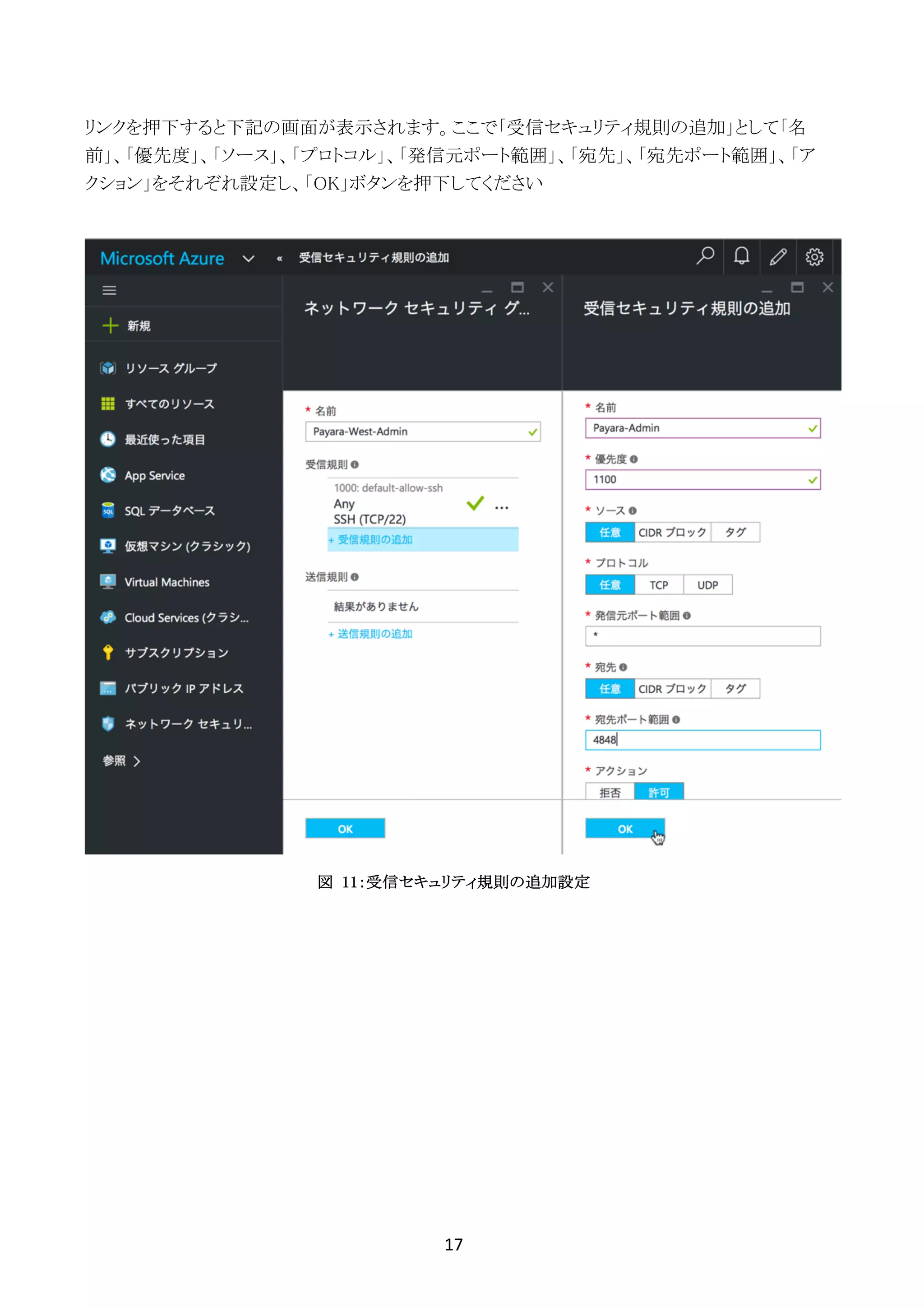17	
	
リンクを押下すると下記の画面が表示されます。ここで「受信セキュリティ規則の追加」として「名
前」、「優先度」、「ソース」、「プロトコル」、「発信元ポート範囲」、「宛先」、「宛先ポート範囲」、「ア
クション」をそれぞれ設定し、「OK」ボタンを押下してください
図 11：受信セキュリティ規則の追加設定
 