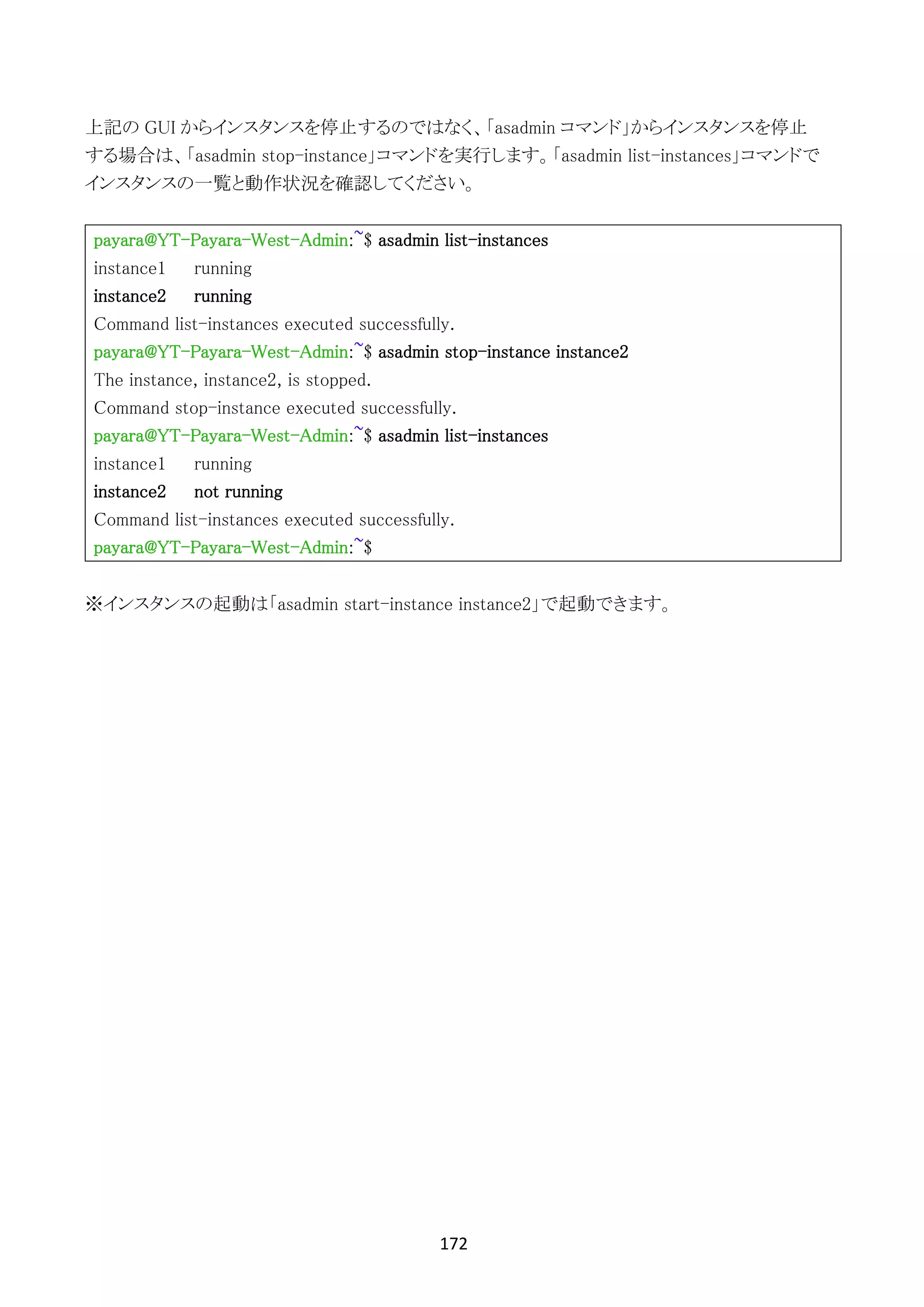 172	
	
上記の GUI からインスタンスを停止するのではなく、「asadmin コマンド」からインスタンスを停止
する場合は、「asadmin stop-instance」コマンドを実行します。「asadmin list-instances」コマンドで
インスタンスの一覧と動作状況を確認してください。
payara@YT-Payara-West-Admin:~$ asadmin list-instances
instance1 running
instance2 running
Command list-instances executed successfully.
payara@YT-Payara-West-Admin:~$ asadmin stop-instance instance2
The instance, instance2, is stopped.
Command stop-instance executed successfully.
payara@YT-Payara-West-Admin:~$ asadmin list-instances
instance1 running
instance2 not running
Command list-instances executed successfully.
payara@YT-Payara-West-Admin:~$
※インスタンスの起動は「asadmin start-instance instance2」で起動できます。
 