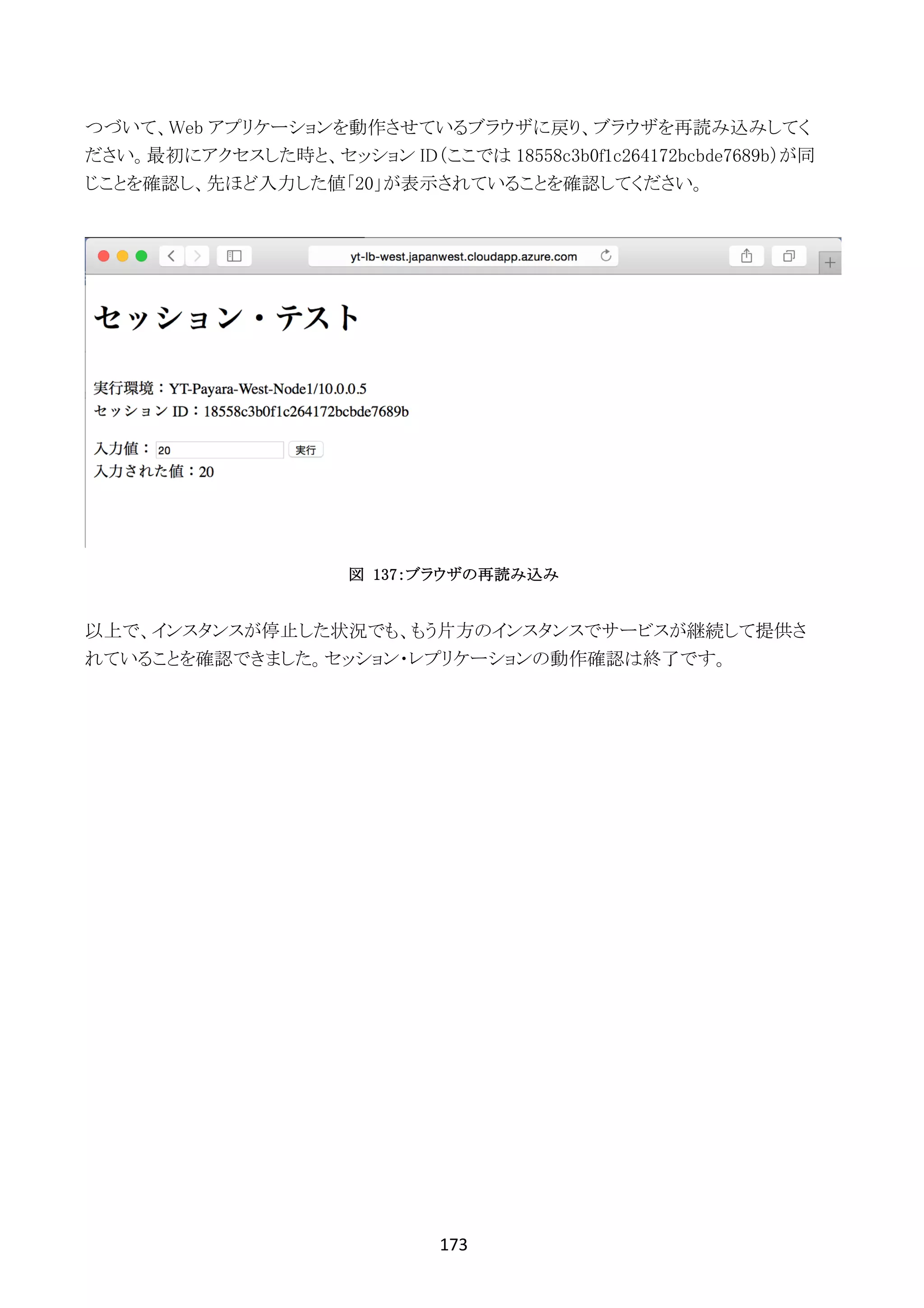 173	
	
つづいて、Web アプリケーションを動作させているブラウザに戻り、ブラウザを再読み込みしてく
ださい。最初にアクセスした時と、セッション ID（ここでは 18558c3b0f1c264172bcbde7689b）が同
じことを確認し、先ほど入力した値「20」が表示されていることを確認してください。
図 137：ブラウザの再読み込み
以上で、インスタンスが停止した状況でも、もう片方のインスタンスでサービスが継続して提供さ
れていることを確認できました。セッション・レプリケーションの動作確認は終了です。
 