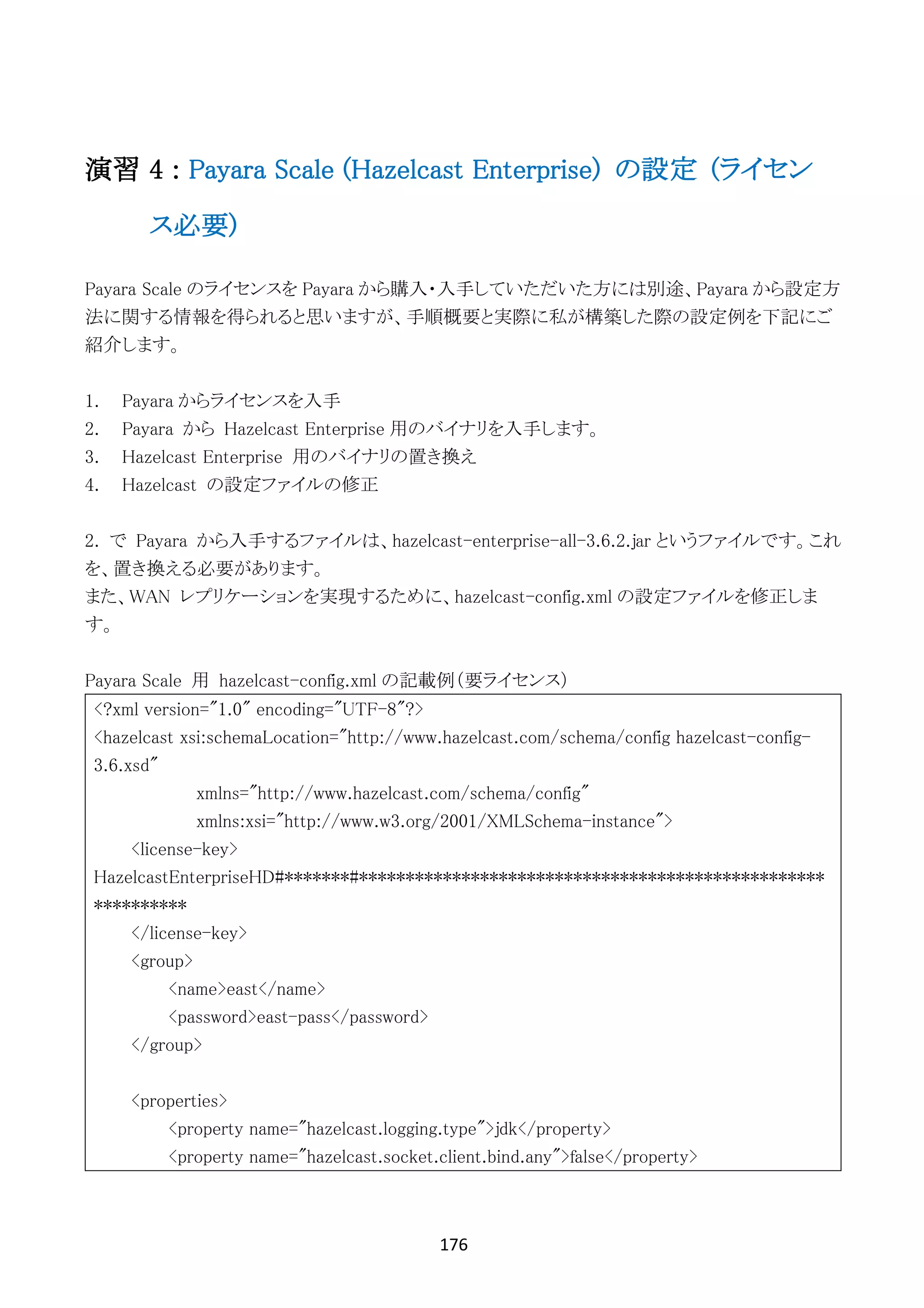 176	
	
演習 4 : Payara Scale (Hazelcast Enterprise) の設定 (ライセン
ス必要)
Payara Scale のライセンスを Payara から購入・入手していただいた方には別途、Payara から設定方
法に関する情報を得られると思いますが、手順概要と実際に私が構築した際の設定例を下記にご
紹介します。
1. Payara からライセンスを入手
2. Payara から Hazelcast Enterprise 用のバイナリを入手します。
3. Hazelcast Enterprise 用のバイナリの置き換え
4. Hazelcast の設定ファイルの修正
2. で Payara から入手するファイルは、hazelcast-enterprise-all-3.6.2.jar というファイルです。これ
を、置き換える必要があります。
また、WAN レプリケーションを実現するために、hazelcast-config.xml の設定ファイルを修正しま
す。
Payara Scale 用 hazelcast-config.xml の記載例（要ライセンス）
<?xml version="1.0" encoding="UTF-8"?>
<hazelcast xsi:schemaLocation="http://www.hazelcast.com/schema/config hazelcast-config-
3.6.xsd"
xmlns="http://www.hazelcast.com/schema/config"
xmlns:xsi="http://www.w3.org/2001/XMLSchema-instance">
<license-key>
HazelcastEnterpriseHD#*******#**************************************************
**********
</license-key>
<group>
<name>east</name>
<password>east-pass</password>
</group>
<properties>
<property name="hazelcast.logging.type">jdk</property>
<property name="hazelcast.socket.client.bind.any">false</property>
 
