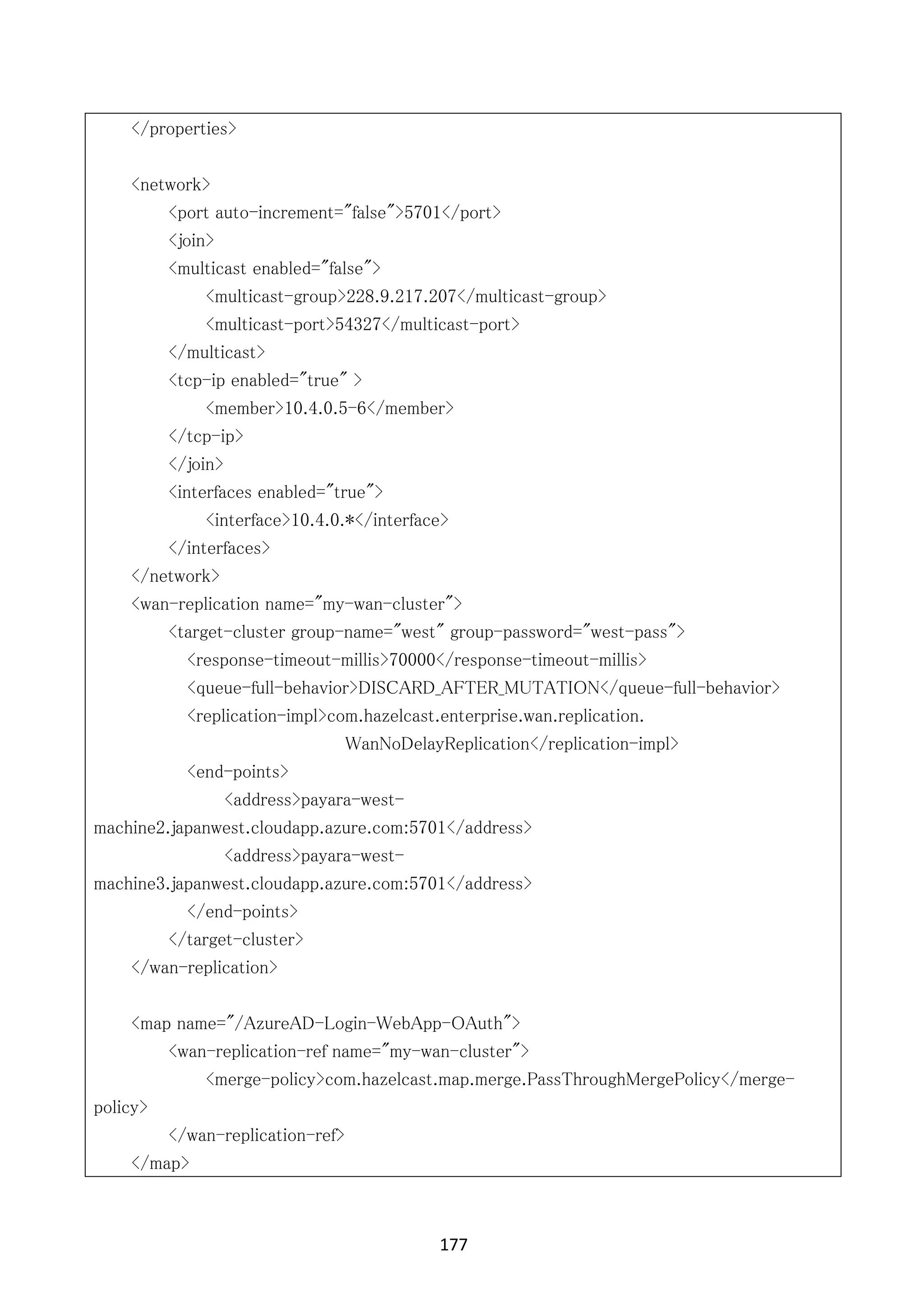 177	
	
</properties>
<network>
<port auto-increment="false">5701</port>
<join>
<multicast enabled="false">
<multicast-group>228.9.217.207</multicast-group>
<multicast-port>54327</multicast-port>
</multicast>
<tcp-ip enabled="true" >
<member>10.4.0.5-6</member>
</tcp-ip>
</join>
<interfaces enabled="true">
<interface>10.4.0.*</interface>
</interfaces>
</network>
<wan-replication name="my-wan-cluster">
<target-cluster group-name="west" group-password="west-pass">
<response-timeout-millis>70000</response-timeout-millis>
<queue-full-behavior>DISCARD_AFTER_MUTATION</queue-full-behavior>
<replication-impl>com.hazelcast.enterprise.wan.replication.
WanNoDelayReplication</replication-impl>
<end-points>
<address>payara-west-
machine2.japanwest.cloudapp.azure.com:5701</address>
<address>payara-west-
machine3.japanwest.cloudapp.azure.com:5701</address>
</end-points>
</target-cluster>
</wan-replication>
<map name="/AzureAD-Login-WebApp-OAuth">
<wan-replication-ref name="my-wan-cluster">
<merge-policy>com.hazelcast.map.merge.PassThroughMergePolicy</merge-
policy>
</wan-replication-ref>
</map>
 