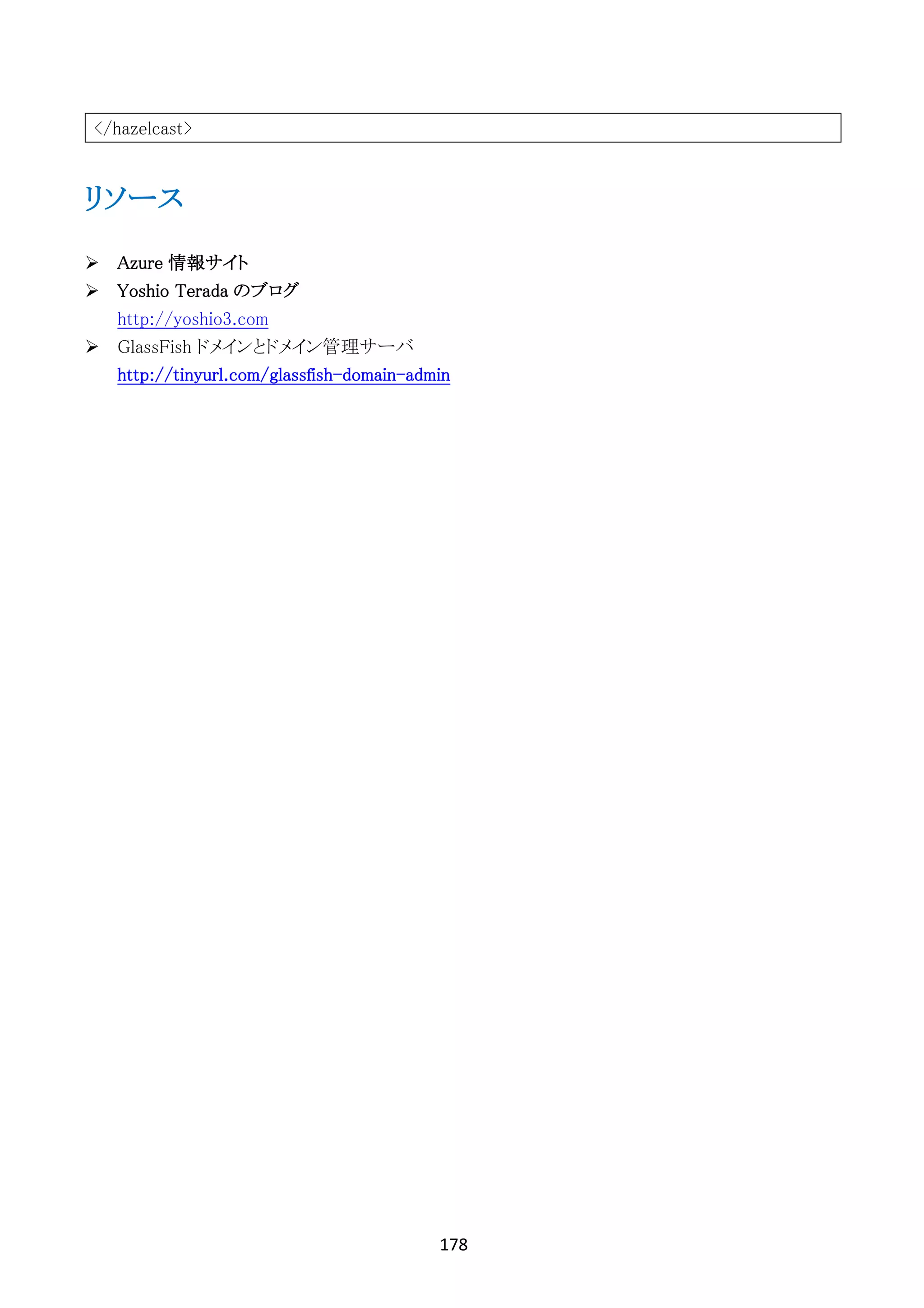 178	
	
</hazelcast>
リソース
Ø Azure 情報サイト
Ø Yoshio Terada のブログ
http://yoshio3.com
Ø GlassFish ドメインとドメイン管理サーバ
http://tinyurl.com/glassfish-domain-admin
 