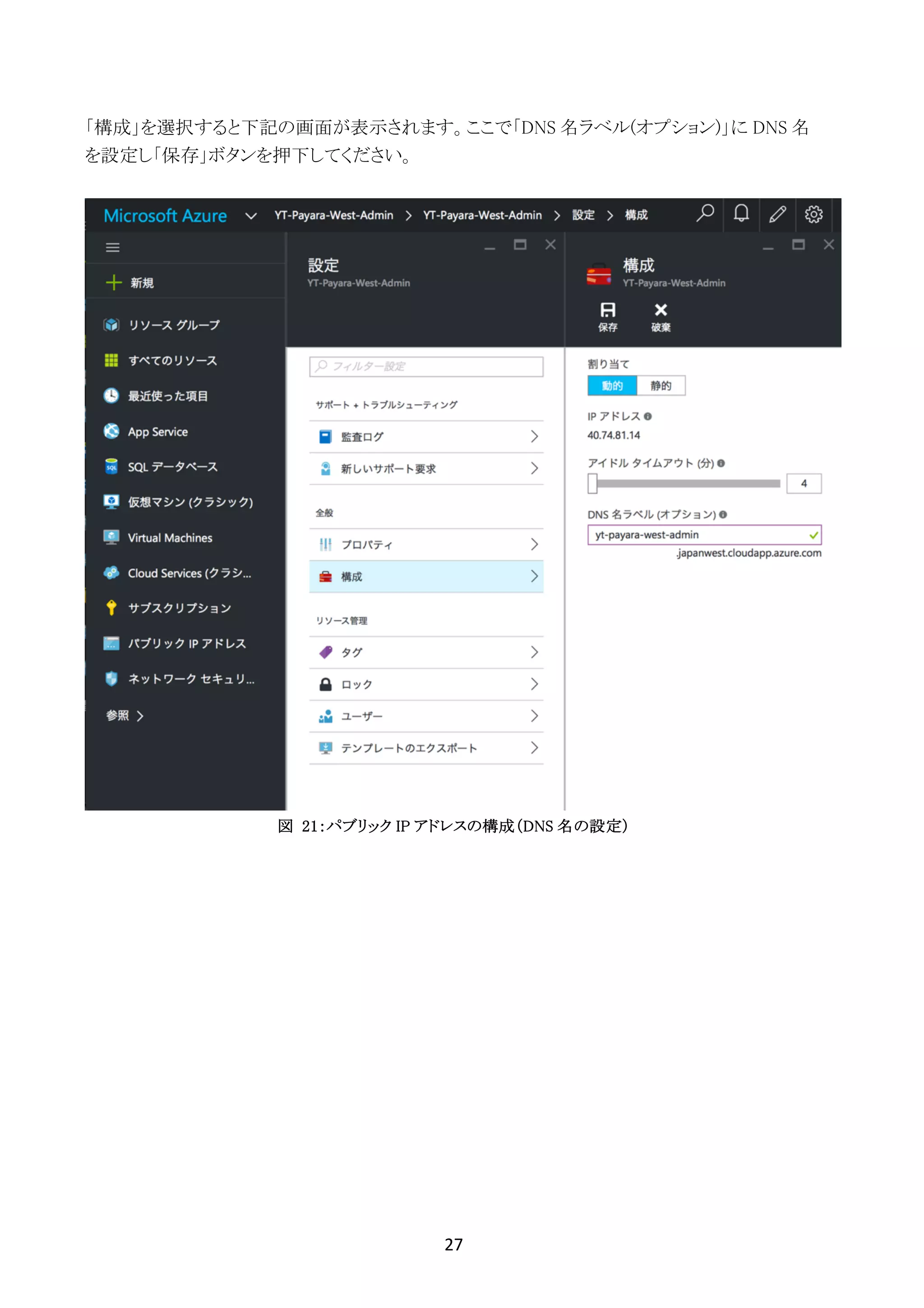 27	
	
「構成」を選択すると下記の画面が表示されます。ここで「DNS 名ラベル(オプション)」に DNS 名
を設定し「保存」ボタンを押下してください。
図 21：パブリック IP アドレスの構成（DNS 名の設定）
 