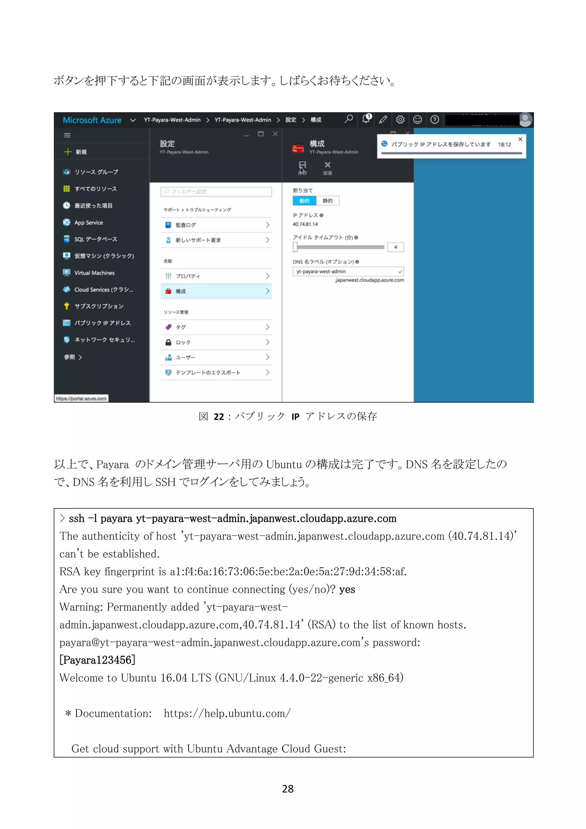 28	
	
ボタンを押下すると下記の画面が表示します。しばらくお待ちください。
以上で、Payara のドメイン管理サーバ用の Ubuntu の構成は完了です。DNS 名を設定したの
で、DNS 名を利用し SSH でログインをしてみましょう。
> ssh -l payara yt-payara-west-admin.japanwest.cloudapp.azure.com
The authenticity of host 'yt-payara-west-admin.japanwest.cloudapp.azure.com (40.74.81.14)'
can't be established.
RSA key fingerprint is a1:f4:6a:16:73:06:5e:be:2a:0e:5a:27:9d:34:58:af.
Are you sure you want to continue connecting (yes/no)? yes
Warning: Permanently added 'yt-payara-west-
admin.japanwest.cloudapp.azure.com,40.74.81.14' (RSA) to the list of known hosts.
payara@yt-payara-west-admin.japanwest.cloudapp.azure.com's password:
[Payara123456]
Welcome to Ubuntu 16.04 LTS (GNU/Linux 4.4.0-22-generic x86_64)
* Documentation: https://help.ubuntu.com/
Get cloud support with Ubuntu Advantage Cloud Guest:
図	 22：パブリック	 IP	 アドレスの保存
 