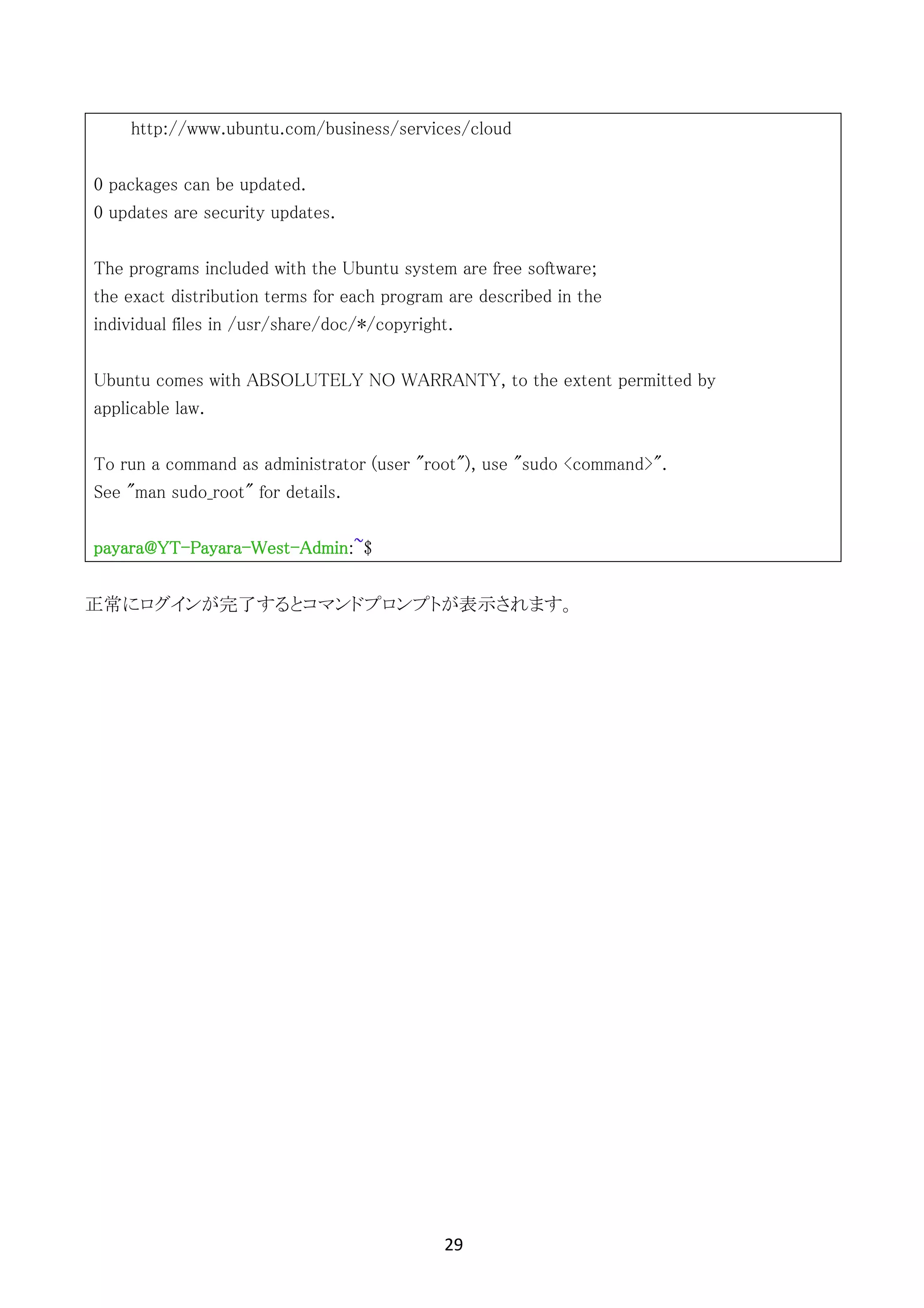 29	
	
http://www.ubuntu.com/business/services/cloud
0 packages can be updated.
0 updates are security updates.
The programs included with the Ubuntu system are free software;
the exact distribution terms for each program are described in the
individual files in /usr/share/doc/*/copyright.
Ubuntu comes with ABSOLUTELY NO WARRANTY, to the extent permitted by
applicable law.
To run a command as administrator (user "root"), use "sudo <command>".
See "man sudo_root" for details.
payara@YT-Payara-West-Admin:~$
正常にログインが完了するとコマンドプロンプトが表示されます。
 