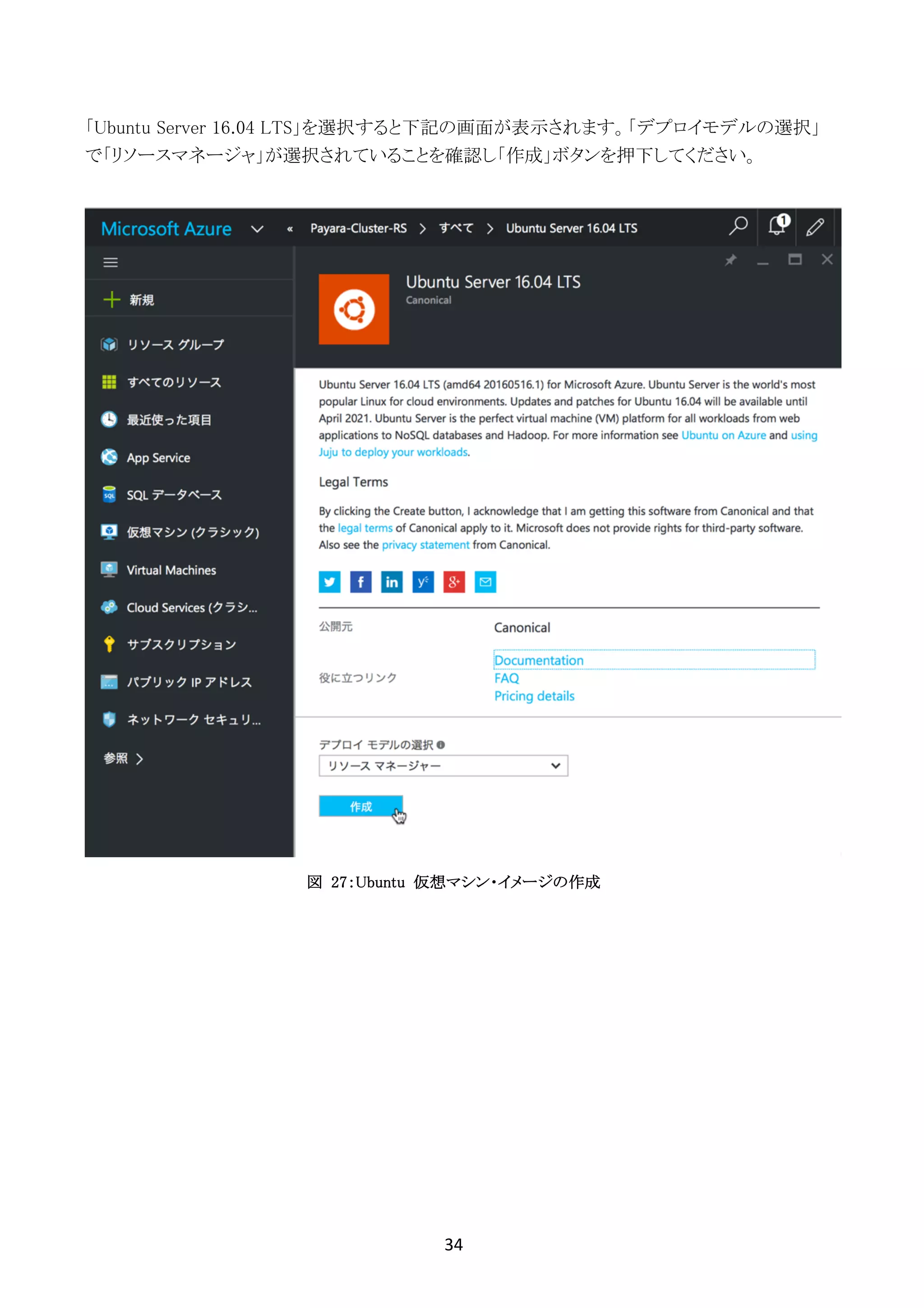 34	
	
「Ubuntu Server 16.04 LTS」を選択すると下記の画面が表示されます。「デプロイモデルの選択」
で「リソースマネージャ」が選択されていることを確認し「作成」ボタンを押下してください。
図 27：Ubuntu 仮想マシン・イメージの作成
 