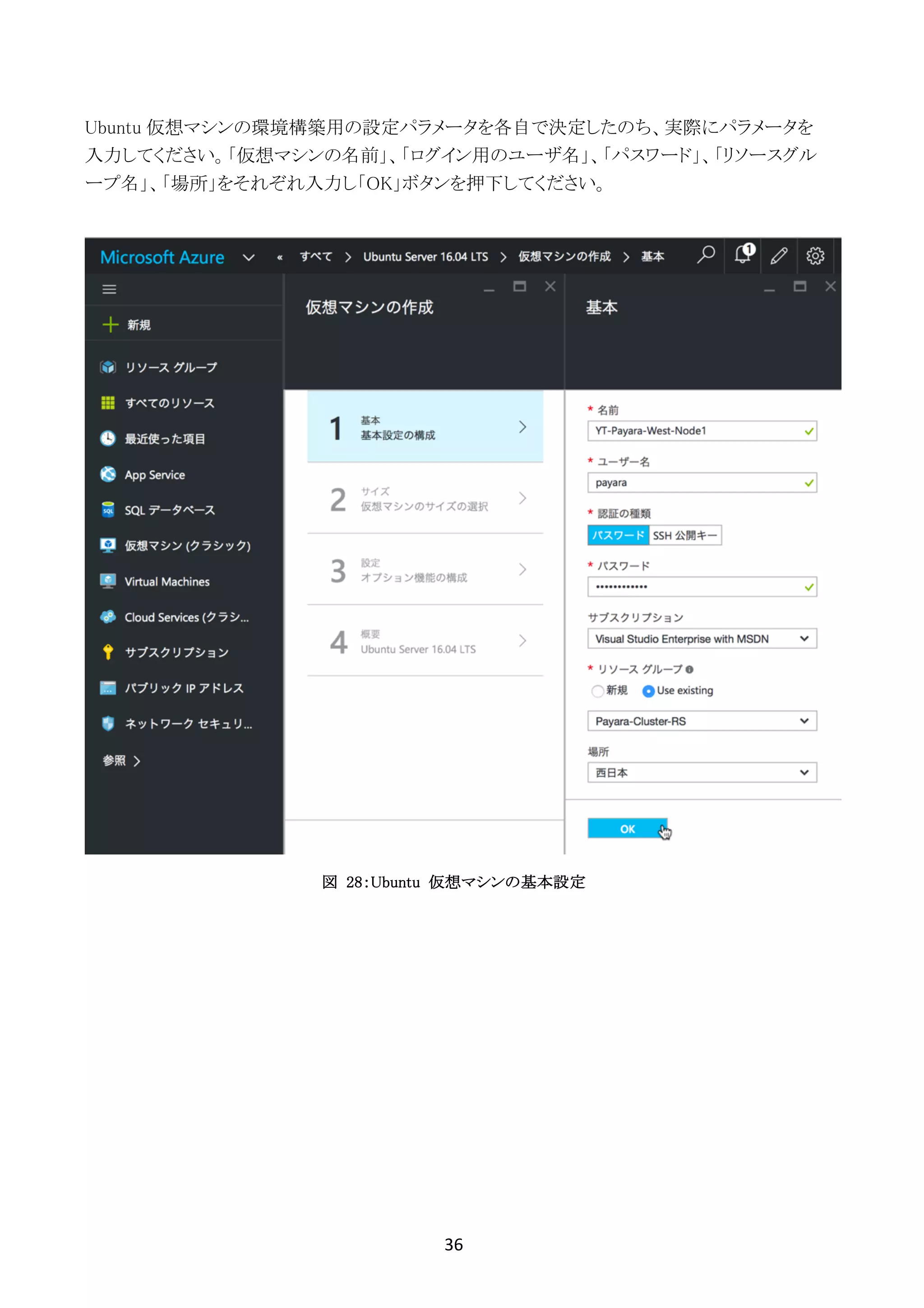36	
	
Ubuntu 仮想マシンの環境構築用の設定パラメータを各自で決定したのち、実際にパラメータを
入力してください。「仮想マシンの名前」、「ログイン用のユーザ名」、「パスワード」、「リソースグル
ープ名」、「場所」をそれぞれ入力し「OK」ボタンを押下してください。
図 28：Ubuntu 仮想マシンの基本設定
 