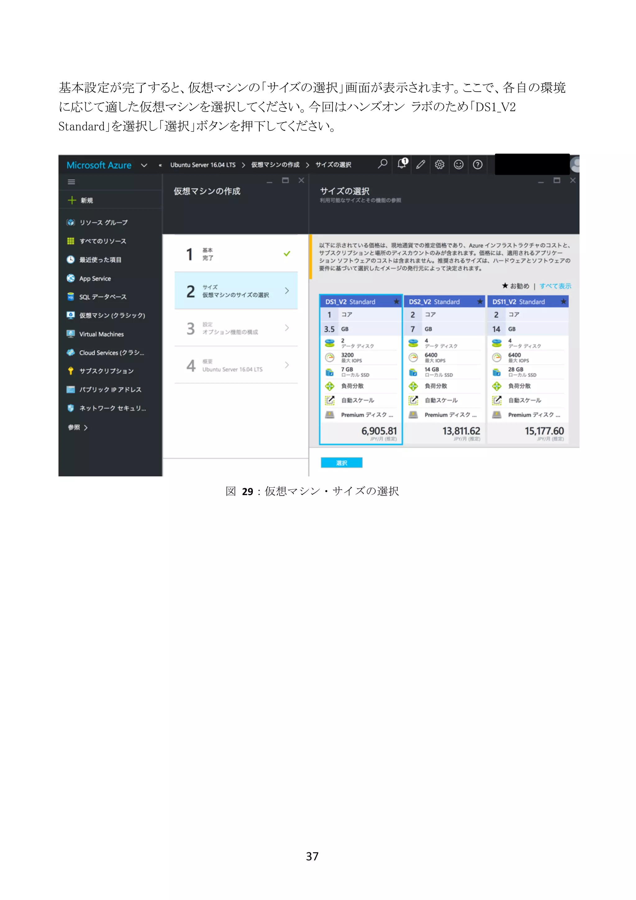 37	
	
基本設定が完了すると、仮想マシンの「サイズの選択」画面が表示されます。ここで、各自の環境
に応じて適した仮想マシンを選択してください。今回はハンズオン ラボのため「DS1_V2
Standard」を選択し「選択」ボタンを押下してください。
図	 29：仮想マシン・サイズの選択
 