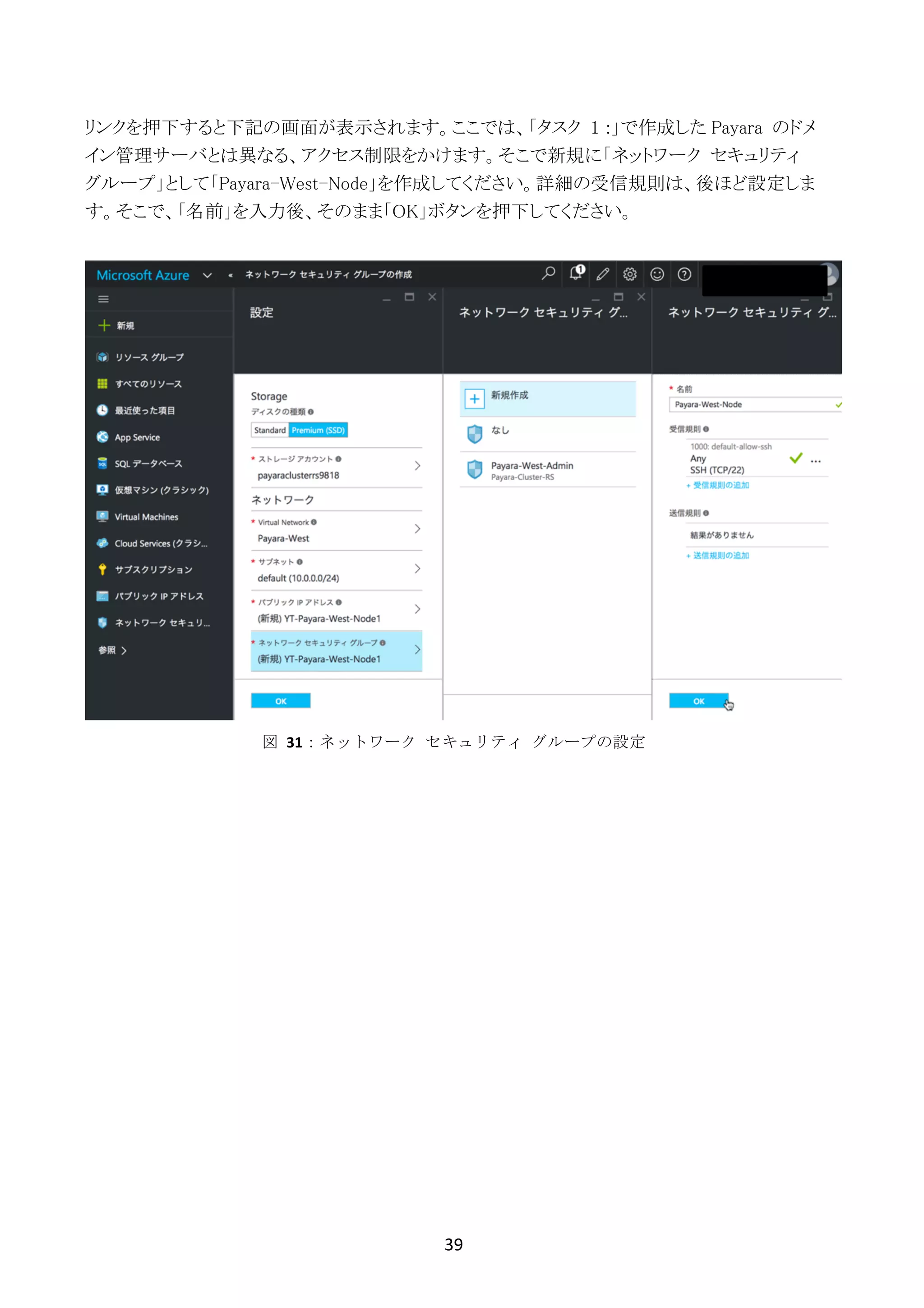 39	
	
リンクを押下すると下記の画面が表示されます。ここでは、「タスク 1 :」で作成した Payara のドメ
イン管理サーバとは異なる、アクセス制限をかけます。そこで新規に「ネットワーク セキュリティ
グループ」として「Payara-West-Node」を作成してください。詳細の受信規則は、後ほど設定しま
す。そこで、「名前」を入力後、そのまま「OK」ボタンを押下してください。
図	 31：ネットワーク	 セキュリティ	 グループの設定
 