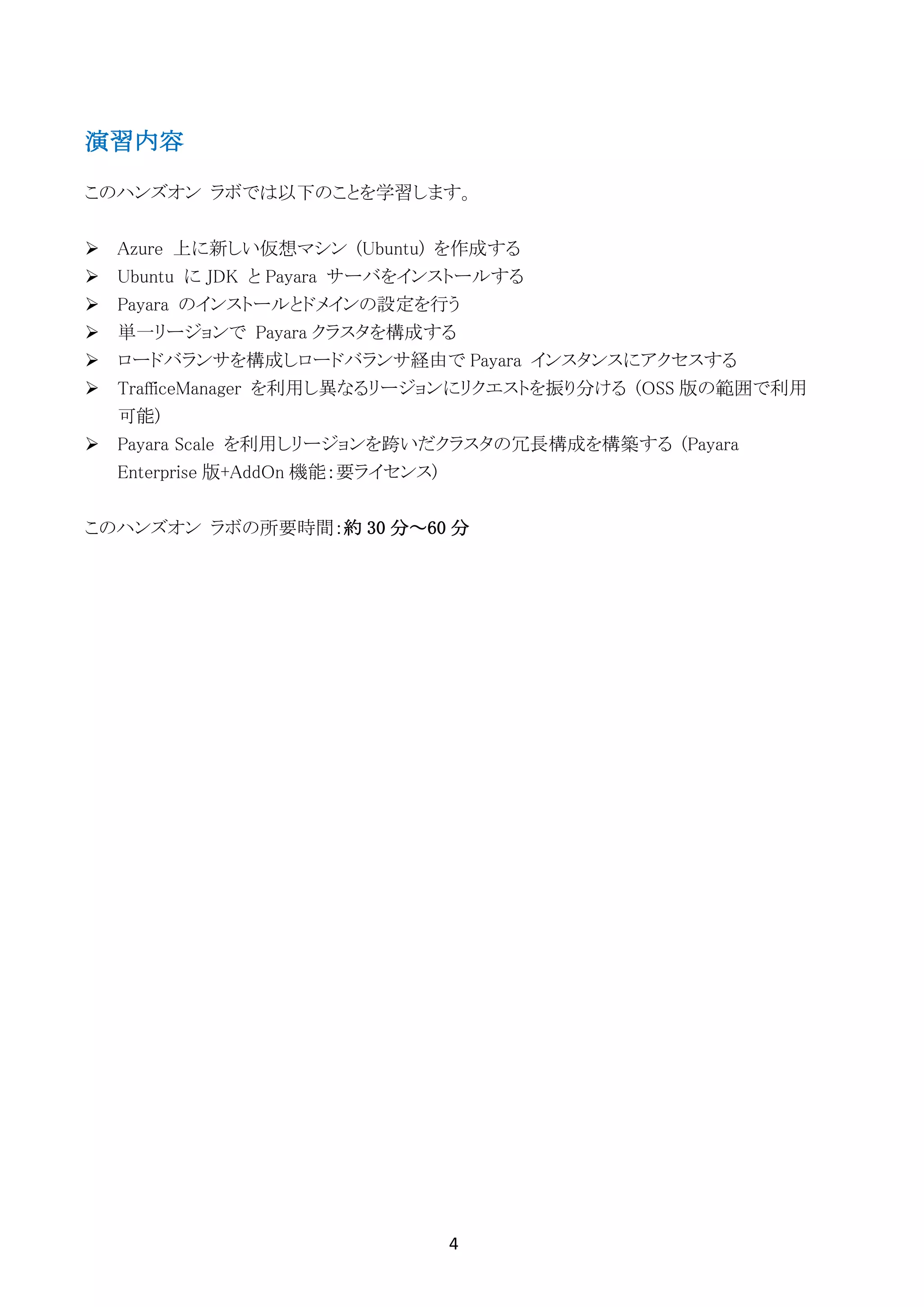 4	
	
演習内容
このハンズオン ラボでは以下のことを学習します。
Ø Azure 上に新しい仮想マシン (Ubuntu) を作成する
Ø Ubuntu に JDK と Payara サーバをインストールする
Ø Payara のインストールとドメインの設定を行う
Ø 単一リージョンで Payara クラスタを構成する
Ø ロードバランサを構成しロードバランサ経由で Payara インスタンスにアクセスする
Ø TrafficeManager を利用し異なるリージョンにリクエストを振り分ける (OSS 版の範囲で利用
可能)
Ø Payara Scale を利用しリージョンを跨いだクラスタの冗長構成を構築する (Payara
Enterprise 版+AddOn 機能：要ライセンス)
このハンズオン ラボの所要時間：約 30 分～60 分
 