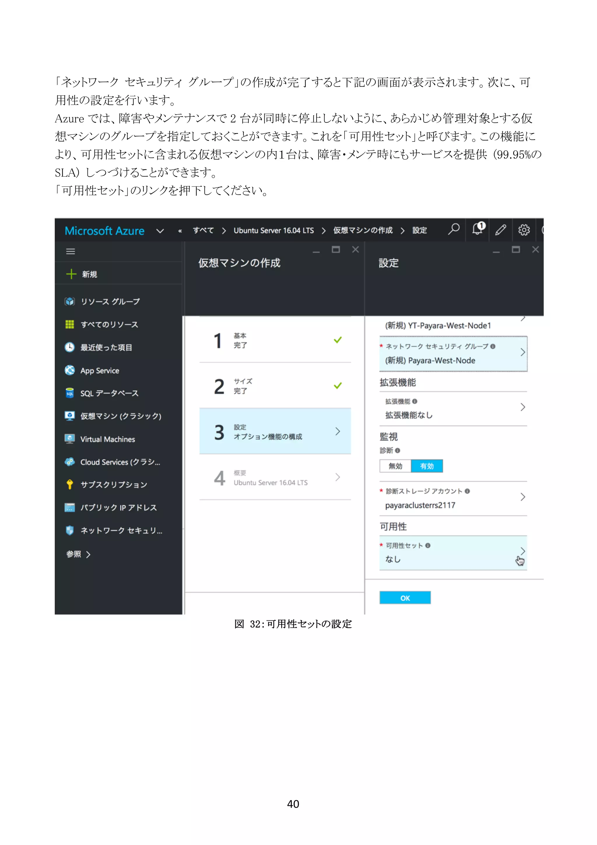 40	
	
「ネットワーク セキュリティ グループ」の作成が完了すると下記の画面が表示されます。次に、可
用性の設定を行います。
Azure では、障害やメンテナンスで 2 台が同時に停止しないように、あらかじめ管理対象とする仮
想マシンのグループを指定しておくことができます。これを「可用性セット」と呼びます。この機能に
より、可用性セットに含まれる仮想マシンの内１台は、障害・メンテ時にもサービスを提供 (99.95%の
SLA) しつづけることができます。
「可用性セット」のリンクを押下してください。
図 32：可用性セットの設定
 