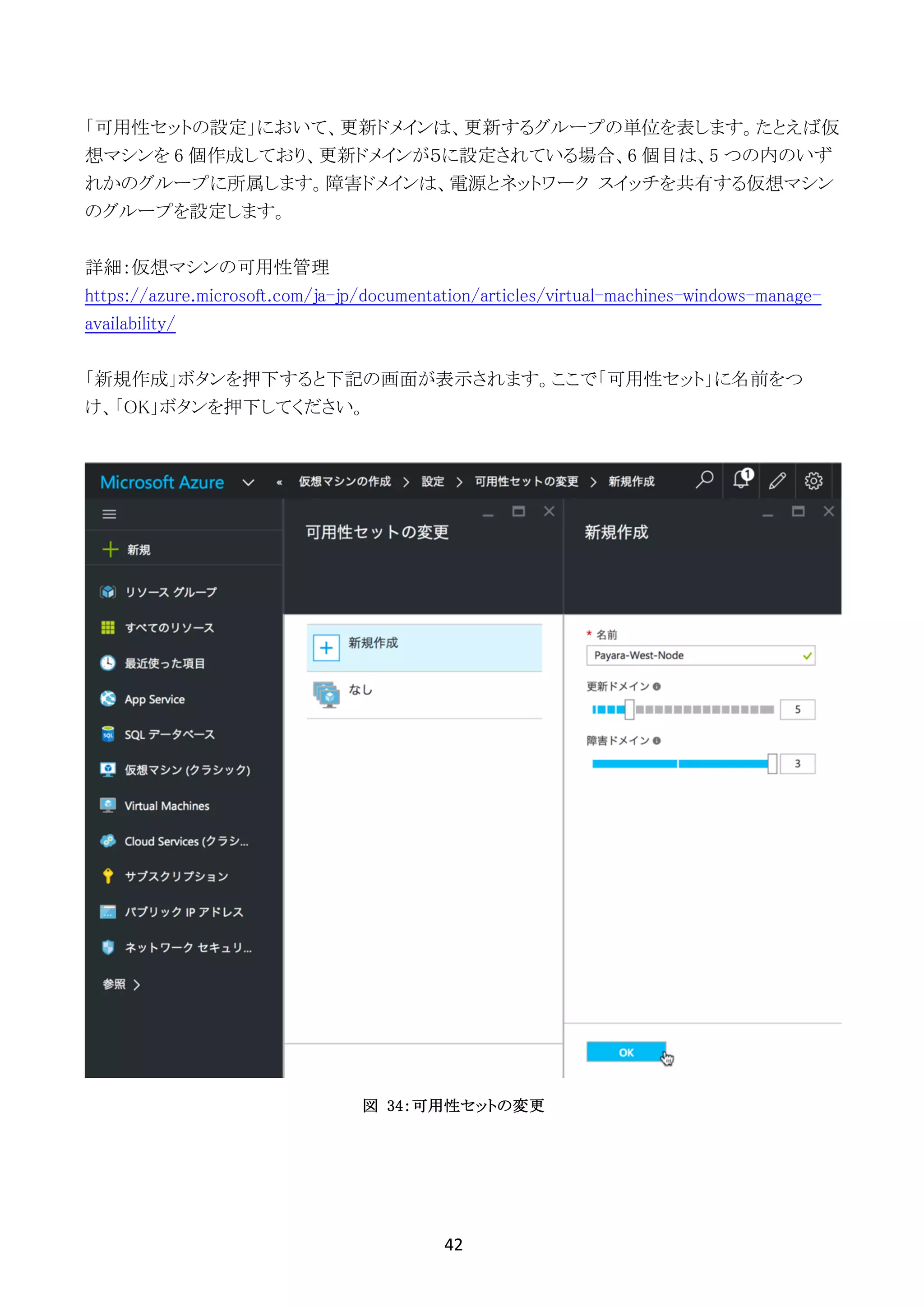 42	
	
「可用性セットの設定」において、更新ドメインは、更新するグループの単位を表します。たとえば仮
想マシンを 6 個作成しており、更新ドメインが５に設定されている場合、6 個目は、5 つの内のいず
れかのグループに所属します。障害ドメインは、電源とネットワーク スイッチを共有する仮想マシン
のグループを設定します。
詳細：仮想マシンの可用性管理
https://azure.microsoft.com/ja-jp/documentation/articles/virtual-machines-windows-manage-
availability/
「新規作成」ボタンを押下すると下記の画面が表示されます。ここで「可用性セット」に名前をつ
け、「OK」ボタンを押下してください。
図 34：可用性セットの変更
 