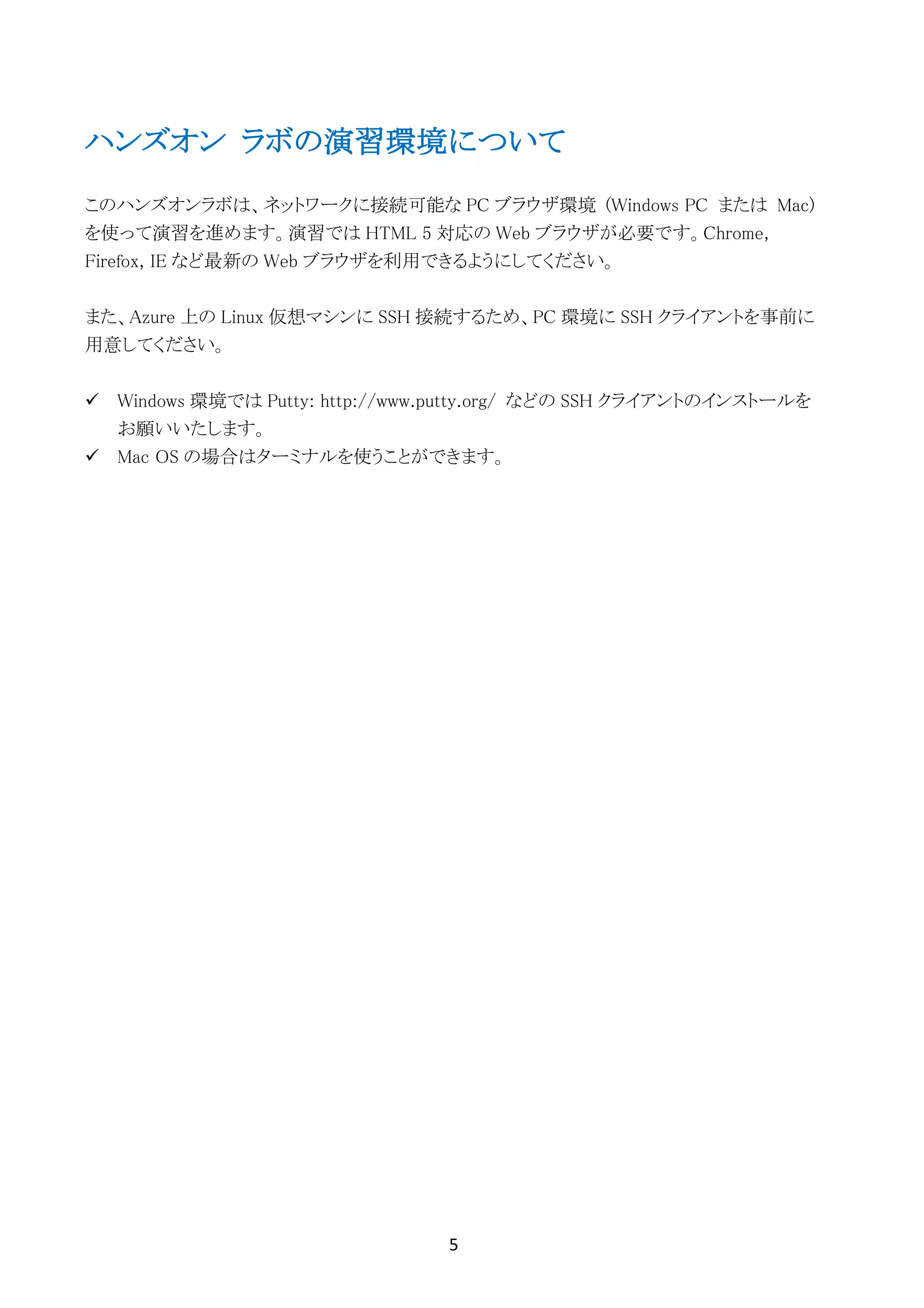 5	
	
ハンズオン ラボの演習環境について
このハンズオンラボは、ネットワークに接続可能な PC ブラウザ環境 (Windows PC または Mac)
を使って演習を進めます。演習では HTML 5 対応の Web ブラウザが必要です。Chrome,
Firefox, IE など最新の Web ブラウザを利用できるようにしてください。
また、Azure 上の Linux 仮想マシンに SSH 接続するため、PC 環境に SSH クライアントを事前に
用意してください。
ü Windows 環境では Putty: http://www.putty.org/ などの SSH クライアントのインストールを
お願いいたします。
ü Mac OS の場合はターミナルを使うことができます。
 