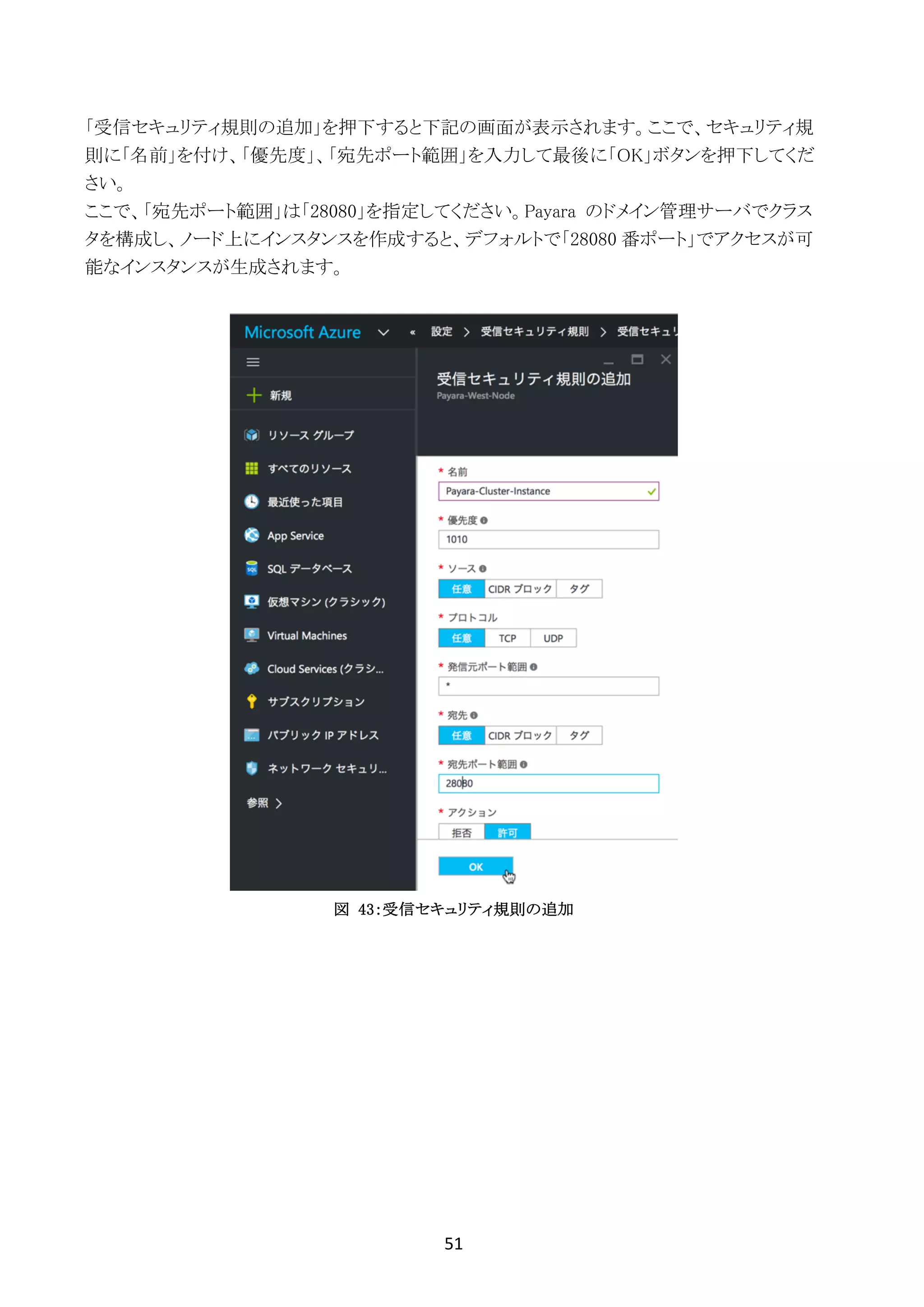 51	
	
「受信セキュリティ規則の追加」を押下すると下記の画面が表示されます。ここで、セキュリティ規
則に「名前」を付け、「優先度」、「宛先ポート範囲」を入力して最後に「OK」ボタンを押下してくだ
さい。
ここで、「宛先ポート範囲」は「28080」を指定してください。Payara のドメイン管理サーバでクラス
タを構成し、ノード上にインスタンスを作成すると、デフォルトで「28080 番ポート」でアクセスが可
能なインスタンスが生成されます。
図 43：受信セキュリティ規則の追加
 