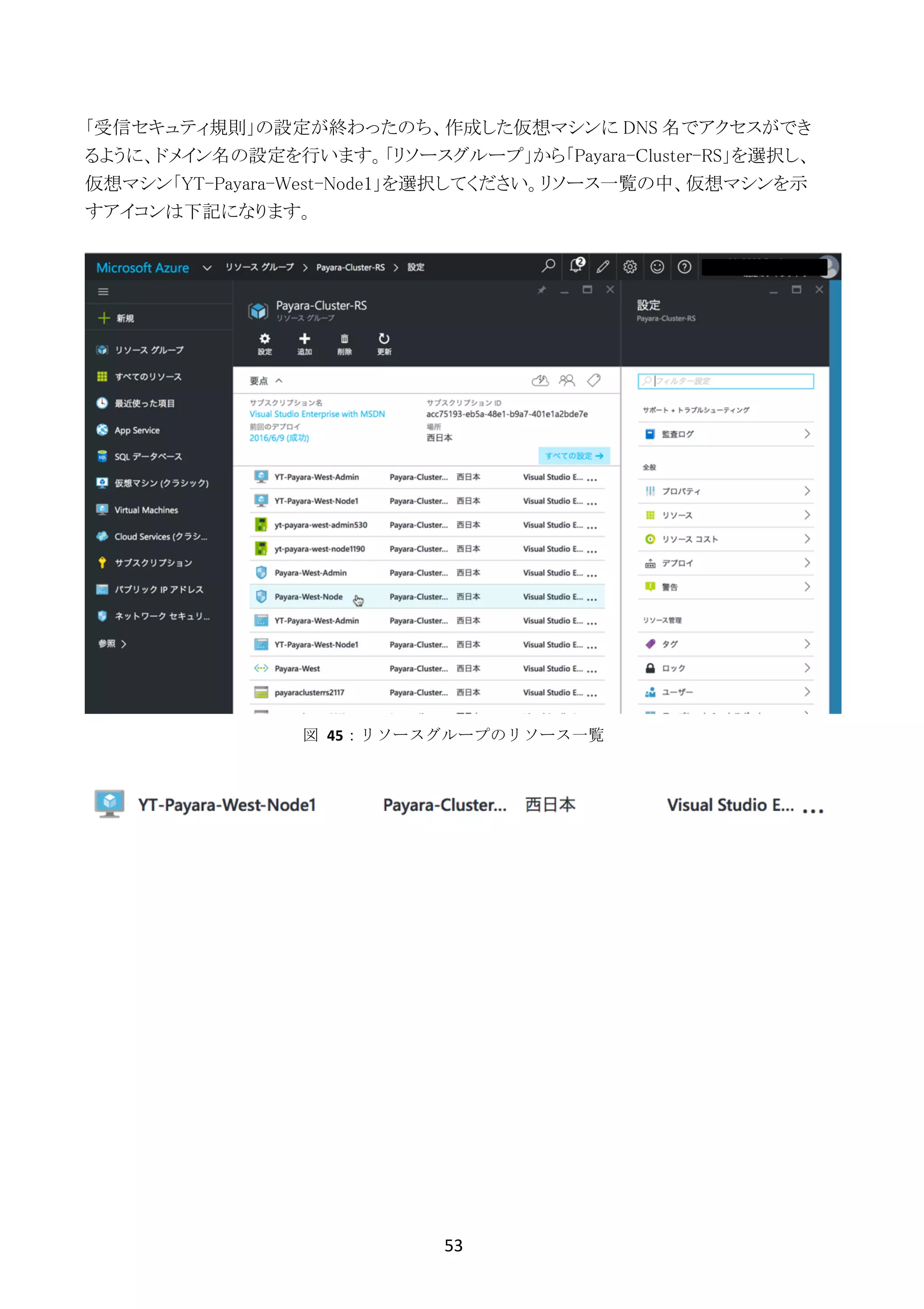 53	
	
「受信セキュティ規則」の設定が終わったのち、作成した仮想マシンに DNS 名でアクセスができ
るように、ドメイン名の設定を行います。「リソースグループ」から「Payara-Cluster-RS」を選択し、
仮想マシン「YT-Payara-West-Node1」を選択してください。リソース一覧の中、仮想マシンを示
すアイコンは下記になります。
図	 45：リソースグループのリソース一覧
 