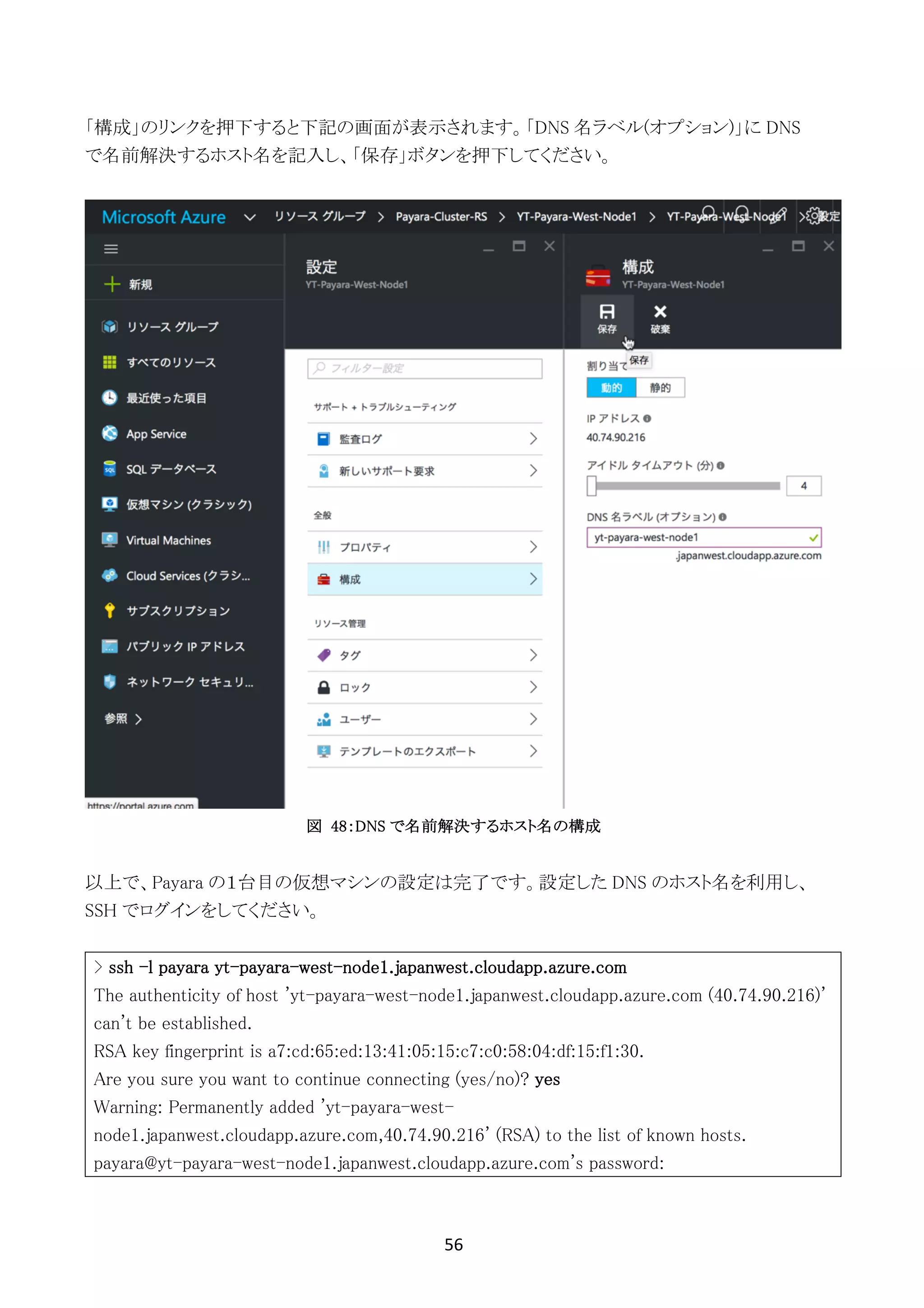 56	
	
「構成」のリンクを押下すると下記の画面が表示されます。「DNS 名ラベル(オプション)」に DNS
で名前解決するホスト名を記入し、「保存」ボタンを押下してください。
図 48：DNS で名前解決するホスト名の構成
以上で、Payara の１台目の仮想マシンの設定は完了です。設定した DNS のホスト名を利用し、
SSH でログインをしてください。
> ssh -l payara yt-payara-west-node1.japanwest.cloudapp.azure.com
The authenticity of host 'yt-payara-west-node1.japanwest.cloudapp.azure.com (40.74.90.216)'
can't be established.
RSA key fingerprint is a7:cd:65:ed:13:41:05:15:c7:c0:58:04:df:15:f1:30.
Are you sure you want to continue connecting (yes/no)? yes
Warning: Permanently added 'yt-payara-west-
node1.japanwest.cloudapp.azure.com,40.74.90.216' (RSA) to the list of known hosts.
payara@yt-payara-west-node1.japanwest.cloudapp.azure.com's password:
 