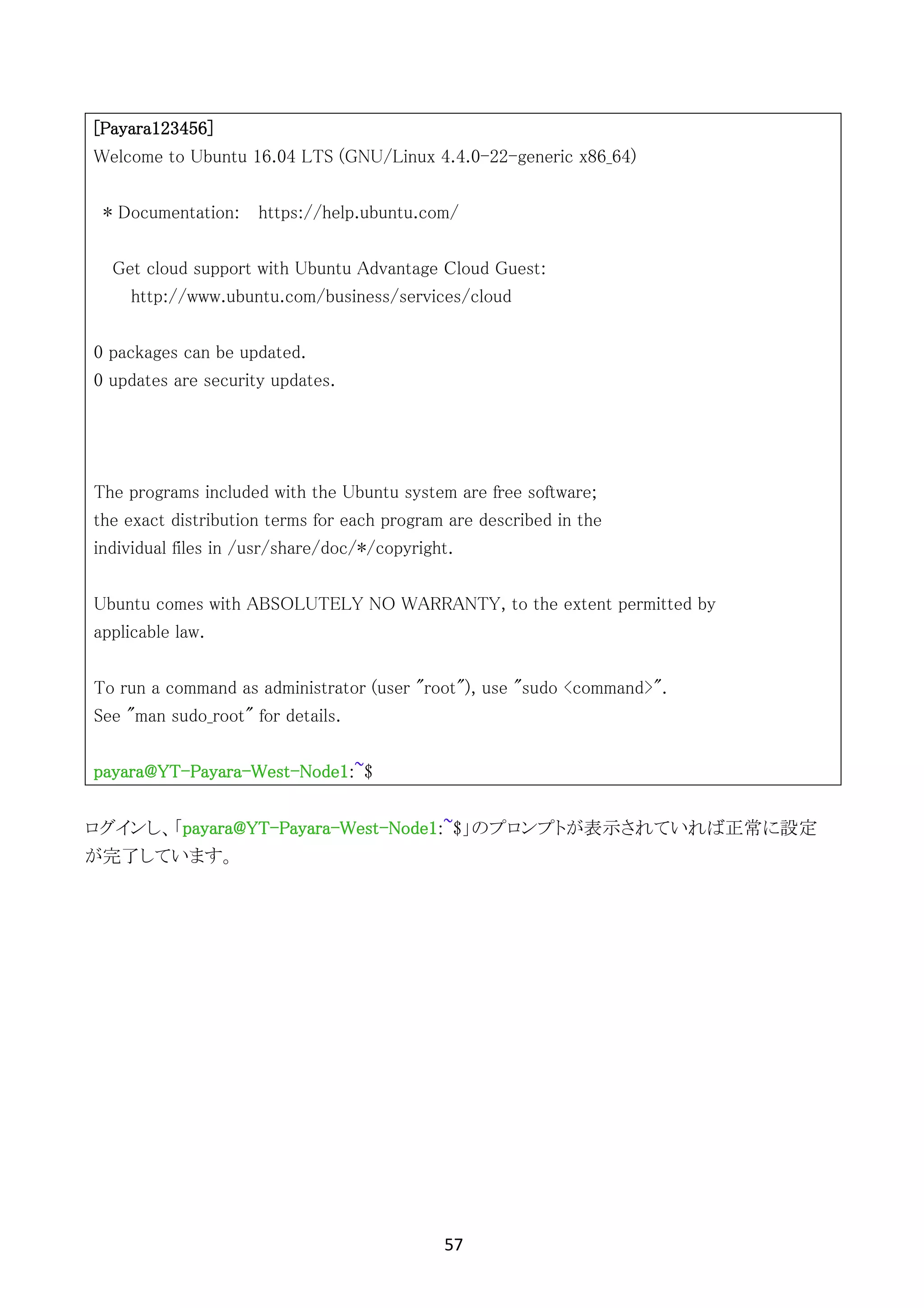 57	
	
[Payara123456]
Welcome to Ubuntu 16.04 LTS (GNU/Linux 4.4.0-22-generic x86_64)
* Documentation: https://help.ubuntu.com/
Get cloud support with Ubuntu Advantage Cloud Guest:
http://www.ubuntu.com/business/services/cloud
0 packages can be updated.
0 updates are security updates.
The programs included with the Ubuntu system are free software;
the exact distribution terms for each program are described in the
individual files in /usr/share/doc/*/copyright.
Ubuntu comes with ABSOLUTELY NO WARRANTY, to the extent permitted by
applicable law.
To run a command as administrator (user "root"), use "sudo <command>".
See "man sudo_root" for details.
payara@YT-Payara-West-Node1:~$
ログインし、「payara@YT-Payara-West-Node1:~$」のプロンプトが表示されていれば正常に設定
が完了しています。
 