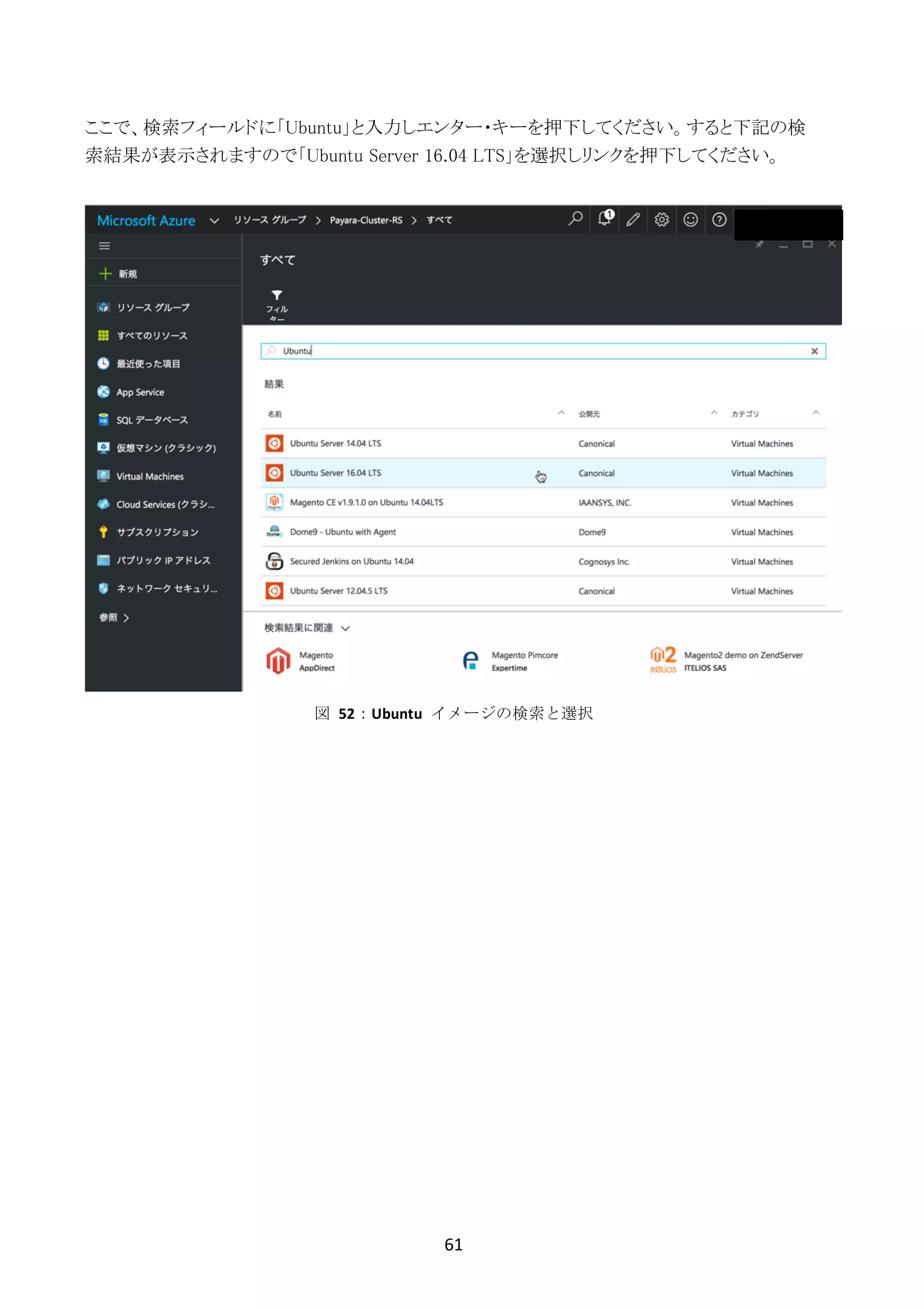 61	
	
ここで、検索フィールドに「Ubuntu」と入力しエンター・キーを押下してください。すると下記の検
索結果が表示されますので「Ubuntu Server 16.04 LTS」を選択しリンクを押下してください。
図	 52：Ubuntu	 イメージの検索と選択
 