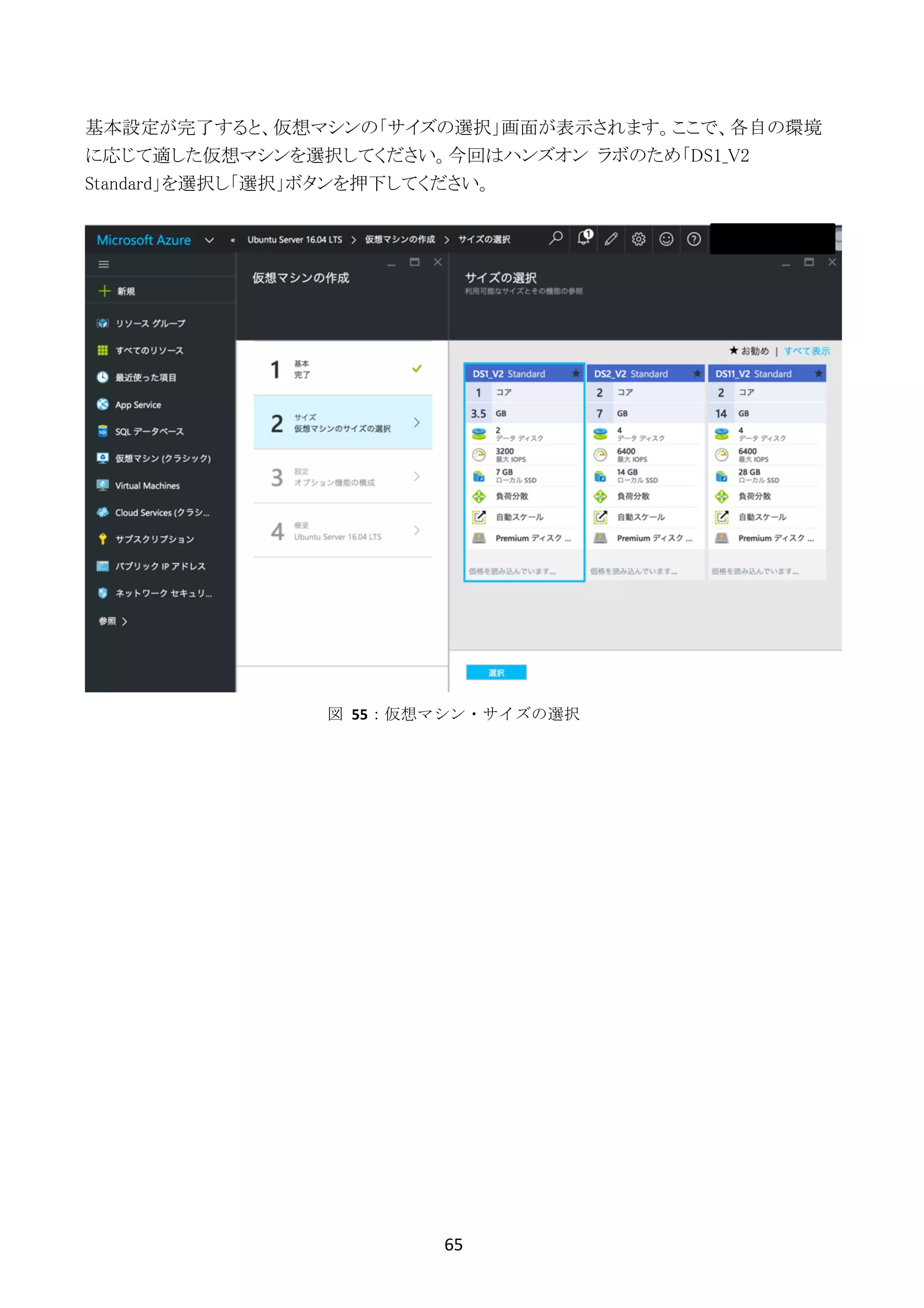 65	
	
基本設定が完了すると、仮想マシンの「サイズの選択」画面が表示されます。ここで、各自の環境
に応じて適した仮想マシンを選択してください。今回はハンズオン ラボのため「DS1_V2
Standard」を選択し「選択」ボタンを押下してください。
図	 55：仮想マシン・サイズの選択
 