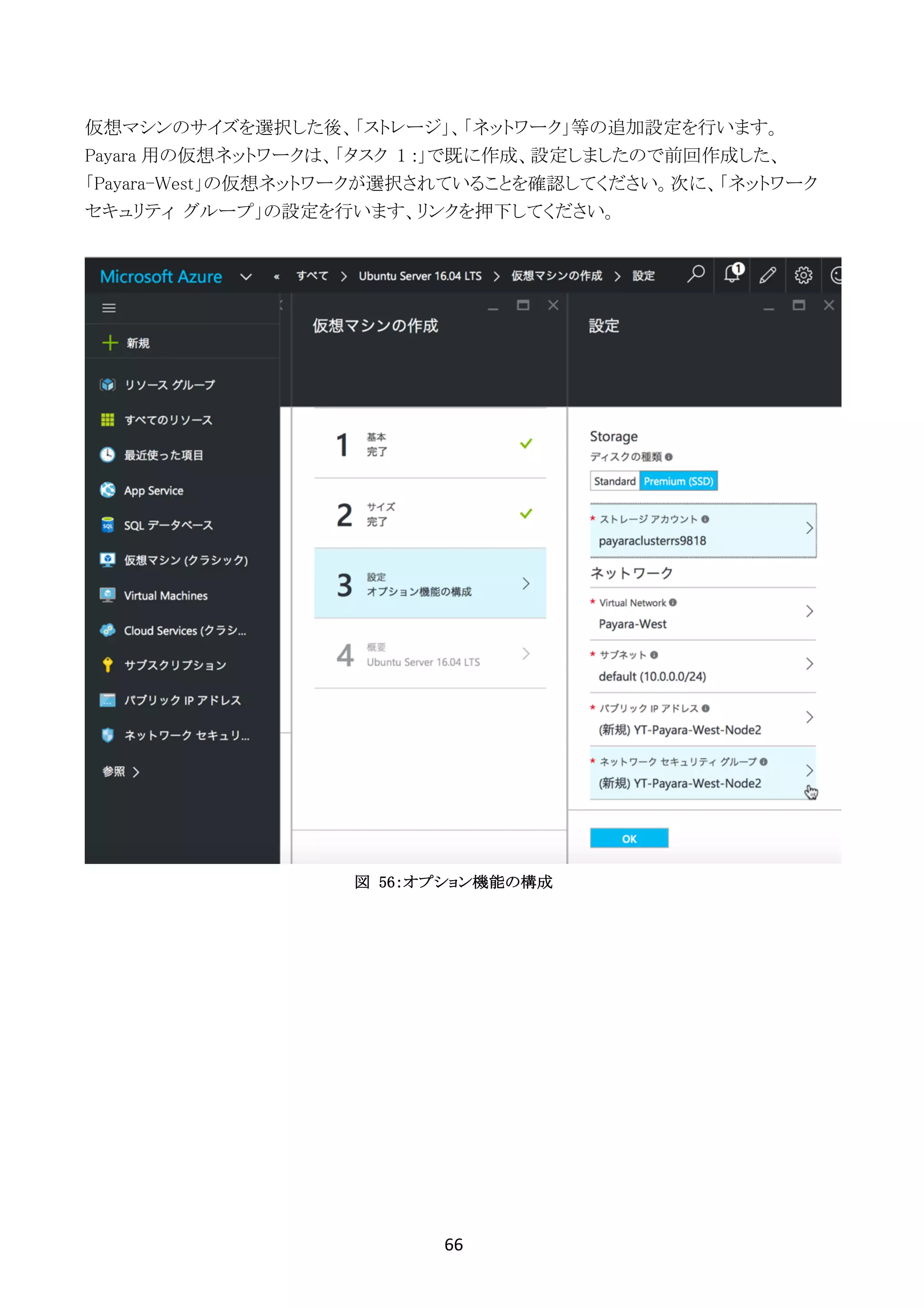 66	
	
仮想マシンのサイズを選択した後、「ストレージ」、「ネットワーク」等の追加設定を行います。
Payara 用の仮想ネットワークは、「タスク 1 :」で既に作成、設定しましたので前回作成した、
「Payara-West」の仮想ネットワークが選択されていることを確認してください。次に、「ネットワーク
セキュリティ グループ」の設定を行います、リンクを押下してください。
図 56：オプション機能の構成
 