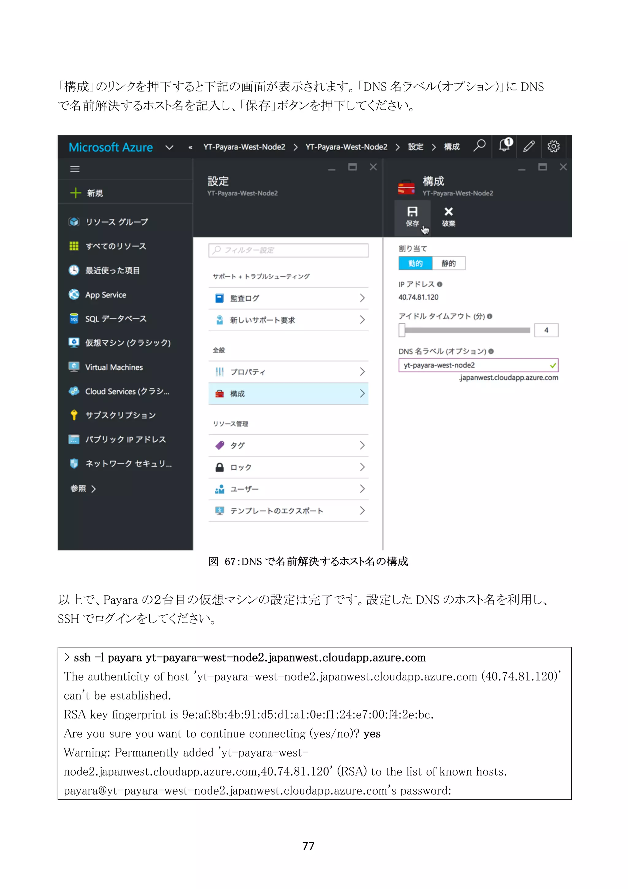 77	
	
「構成」のリンクを押下すると下記の画面が表示されます。「DNS 名ラベル(オプション)」に DNS
で名前解決するホスト名を記入し、「保存」ボタンを押下してください。
図 67：DNS で名前解決するホスト名の構成
以上で、Payara の２台目の仮想マシンの設定は完了です。設定した DNS のホスト名を利用し、
SSH でログインをしてください。
> ssh -l payara yt-payara-west-node2.japanwest.cloudapp.azure.com
The authenticity of host 'yt-payara-west-node2.japanwest.cloudapp.azure.com (40.74.81.120)'
can't be established.
RSA key fingerprint is 9e:af:8b:4b:91:d5:d1:a1:0e:f1:24:e7:00:f4:2e:bc.
Are you sure you want to continue connecting (yes/no)? yes
Warning: Permanently added 'yt-payara-west-
node2.japanwest.cloudapp.azure.com,40.74.81.120' (RSA) to the list of known hosts.
payara@yt-payara-west-node2.japanwest.cloudapp.azure.com's password:
 