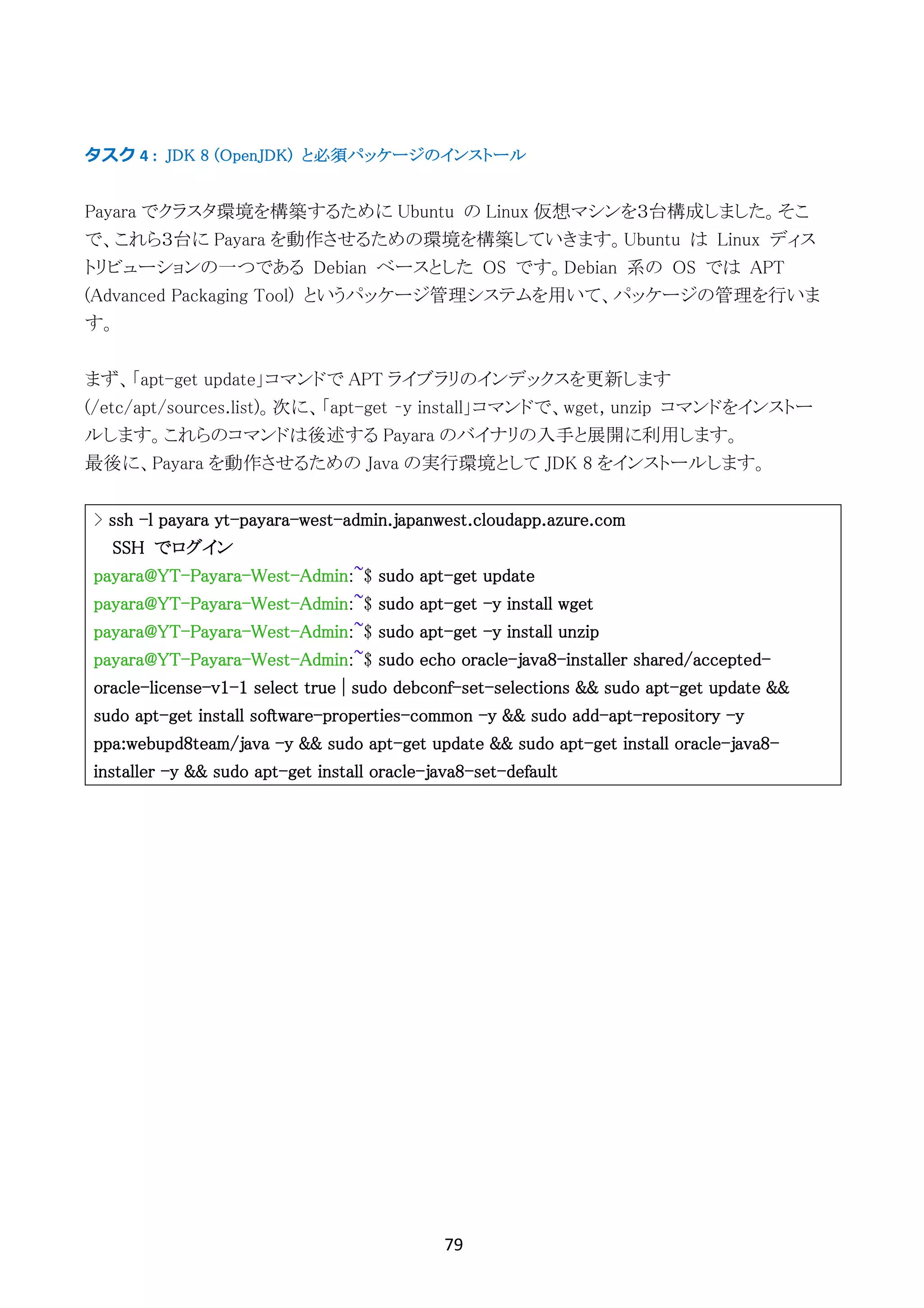 79	
	
タスク	4	: JDK 8 (OpenJDK) と必須パッケージのインストール
Payara でクラスタ環境を構築するために Ubuntu の Linux 仮想マシンを３台構成しました。そこ
で、これら３台に Payara を動作させるための環境を構築していきます。Ubuntu は Linux ディス
トリビューションの一つである Debian ベースとした OS です。Debian 系の OS では APT
(Advanced Packaging Tool) というパッケージ管理システムを用いて、パッケージの管理を行いま
す。
まず、「apt-get update」コマンドで APT ライブラリのインデックスを更新します
(/etc/apt/sources.list)。次に、「apt-get –y install」コマンドで、wget, unzip コマンドをインストー
ルします。これらのコマンドは後述する Payara のバイナリの入手と展開に利用します。
最後に、Payara を動作させるための Java の実行環境として JDK 8 をインストールします。
> ssh -l payara yt-payara-west-admin.japanwest.cloudapp.azure.com
SSH でログイン
payara@YT-Payara-West-Admin:~$ sudo apt-get update
payara@YT-Payara-West-Admin:~$ sudo apt-get -y install wget
payara@YT-Payara-West-Admin:~$ sudo apt-get -y install unzip
payara@YT-Payara-West-Admin:~$ sudo echo oracle-java8-installer shared/accepted-
oracle-license-v1-1 select true | sudo debconf-set-selections && sudo apt-get update &&
sudo apt-get install software-properties-common -y && sudo add-apt-repository -y
ppa:webupd8team/java -y && sudo apt-get update && sudo apt-get install oracle-java8-
installer -y && sudo apt-get install oracle-java8-set-default
 