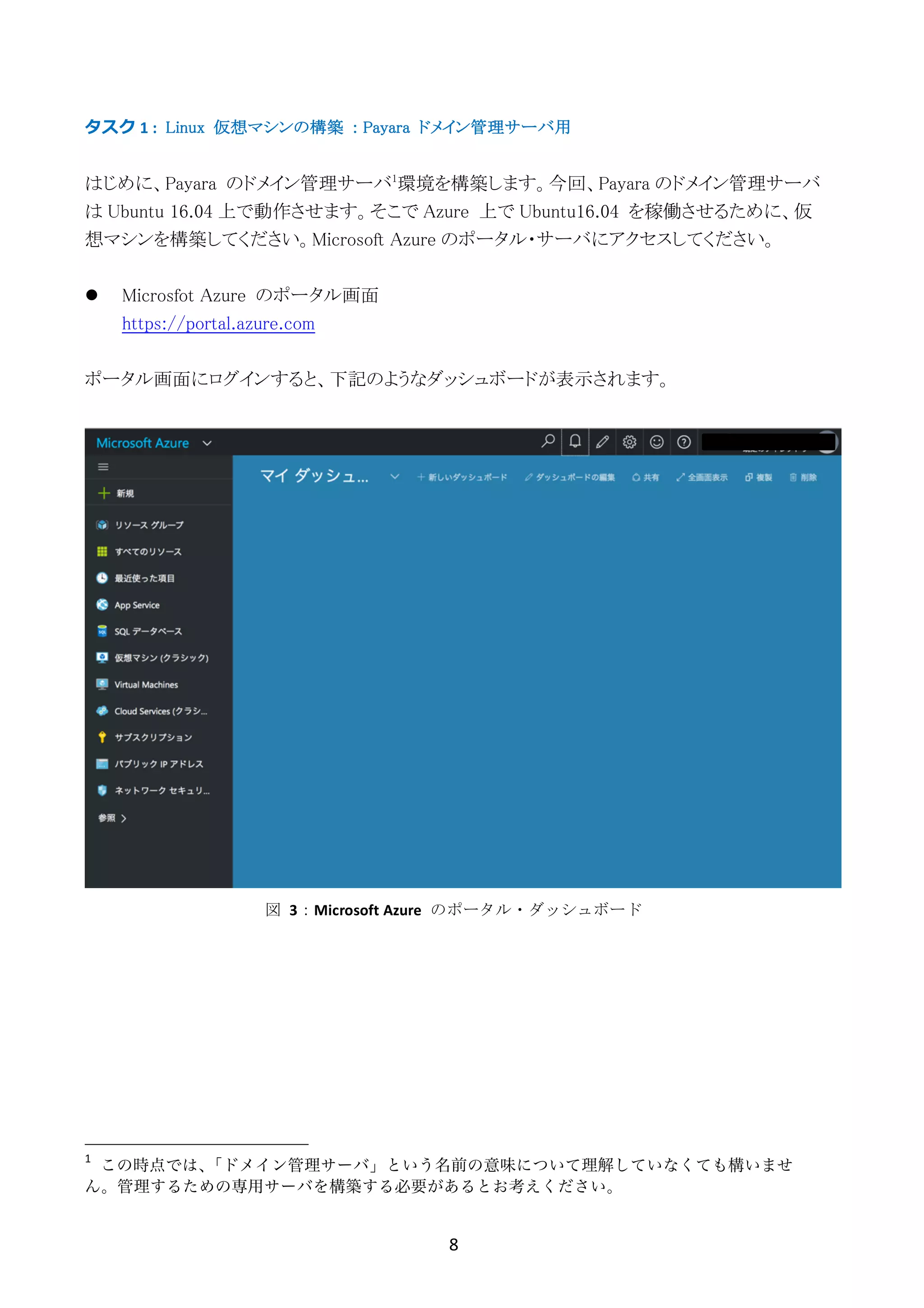 8	
	
タスク	1	: Linux 仮想マシンの構築 : Payara ドメイン管理サーバ用
はじめに、Payara のドメイン管理サーバ1
環境を構築します。今回、Payara のドメイン管理サーバ
は Ubuntu 16.04 上で動作させます。そこで Azure 上で Ubuntu16.04 を稼働させるために、仮
想マシンを構築してください。Microsoft Azure のポータル・サーバにアクセスしてください。
l Microsfot Azure のポータル画面
https://portal.azure.com
ポータル画面にログインすると、下記のようなダッシュボードが表示されます。
1
	 この時点では、「ドメイン管理サーバ」という名前の意味について理解していなくても構いませ
ん。管理するための専用サーバを構築する必要があるとお考えください。	
図	 3：Microsoft	Azure	 のポータル・ダッシュボード
 