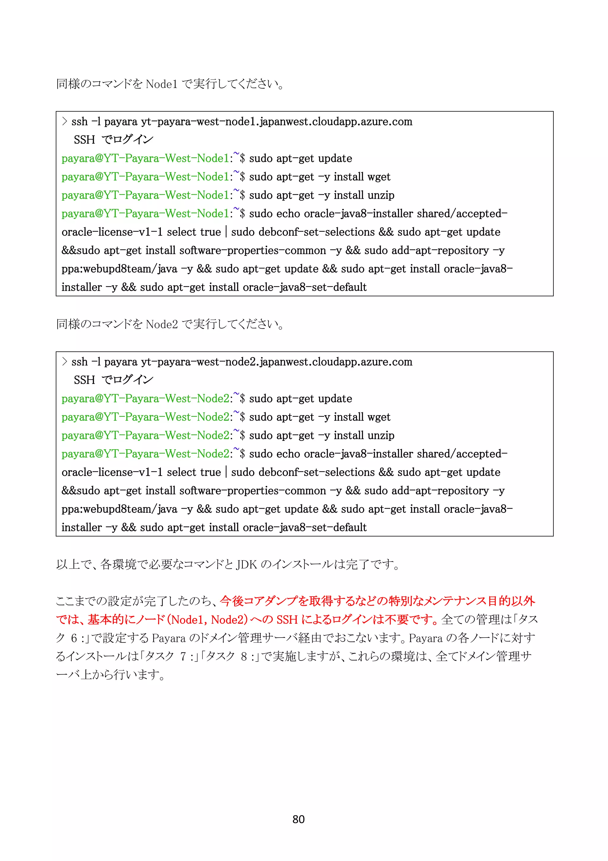 80	
	
同様のコマンドを Node1 で実行してください。
> ssh -l payara yt-payara-west-node1.japanwest.cloudapp.azure.com
SSH でログイン
payara@YT-Payara-West-Node1:~$ sudo apt-get update
payara@YT-Payara-West-Node1:~$ sudo apt-get -y install wget
payara@YT-Payara-West-Node1:~$ sudo apt-get -y install unzip
payara@YT-Payara-West-Node1:~$ sudo echo oracle-java8-installer shared/accepted-
oracle-license-v1-1 select true | sudo debconf-set-selections && sudo apt-get update
&&sudo apt-get install software-properties-common -y && sudo add-apt-repository -y
ppa:webupd8team/java -y && sudo apt-get update && sudo apt-get install oracle-java8-
installer -y && sudo apt-get install oracle-java8-set-default
同様のコマンドを Node2 で実行してください。
> ssh -l payara yt-payara-west-node2.japanwest.cloudapp.azure.com
SSH でログイン
payara@YT-Payara-West-Node2:~$ sudo apt-get update
payara@YT-Payara-West-Node2:~$ sudo apt-get -y install wget
payara@YT-Payara-West-Node2:~$ sudo apt-get -y install unzip
payara@YT-Payara-West-Node2:~$ sudo echo oracle-java8-installer shared/accepted-
oracle-license-v1-1 select true | sudo debconf-set-selections && sudo apt-get update
&&sudo apt-get install software-properties-common -y && sudo add-apt-repository -y
ppa:webupd8team/java -y && sudo apt-get update && sudo apt-get install oracle-java8-
installer -y && sudo apt-get install oracle-java8-set-default
以上で、各環境で必要なコマンドと JDK のインストールは完了です。
ここまでの設定が完了したのち、今後コアダンプを取得するなどの特別なメンテナンス目的以外
では、基本的にノード（Node1, Node2）への SSH によるログインは不要です。全ての管理は「タス
ク 6 :」で設定する Payara のドメイン管理サーバ経由でおこないます。Payara の各ノードに対す
るインストールは「タスク 7 :」「タスク 8 :」で実施しますが、これらの環境は、全てドメイン管理サ
ーバ上から行います。
 