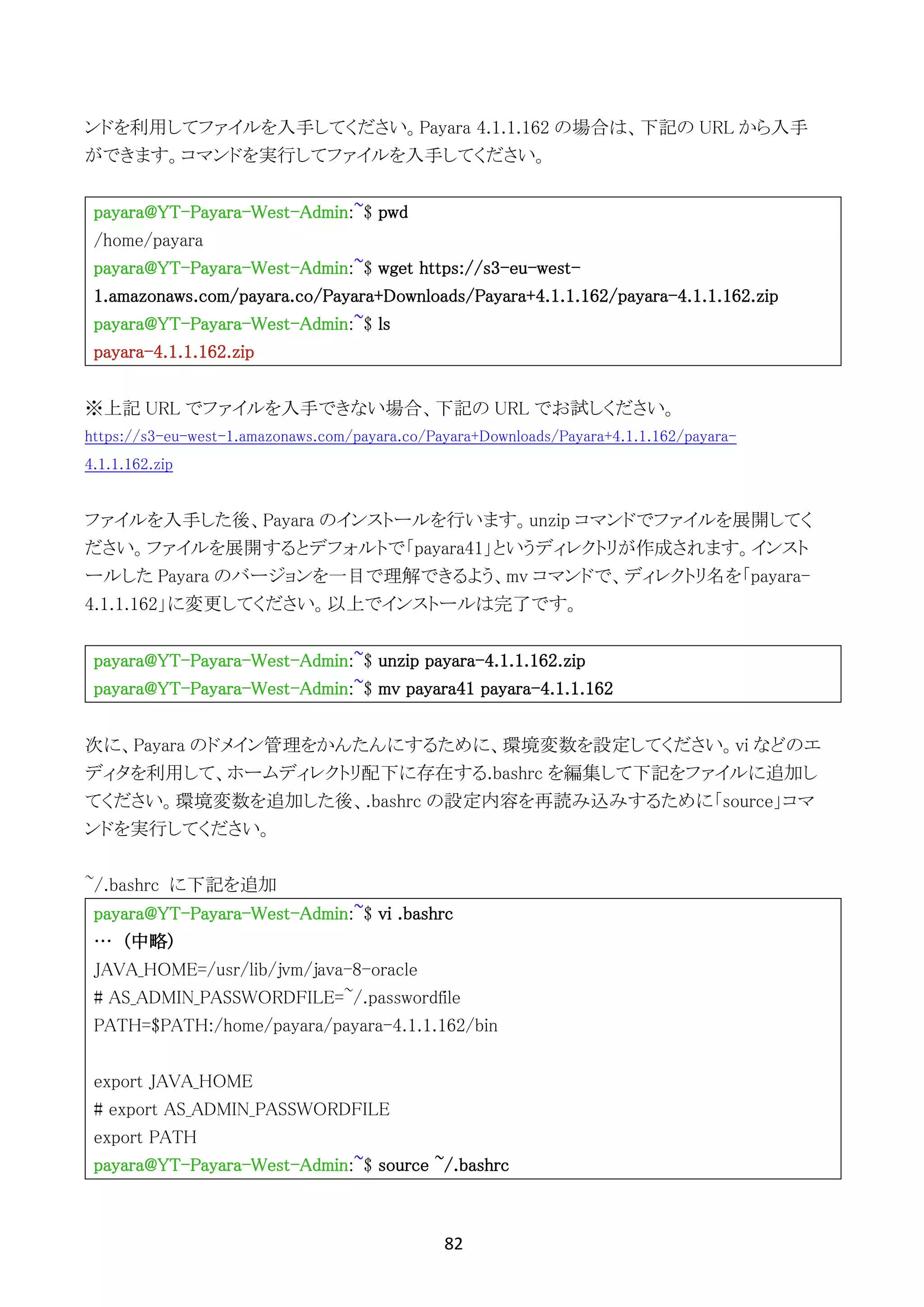 82	
	
ンドを利用してファイルを入手してください。Payara 4.1.1.162 の場合は、下記の URL から入手
ができます。コマンドを実行してファイルを入手してください。
payara@YT-Payara-West-Admin:~$ pwd
/home/payara
payara@YT-Payara-West-Admin:~$ wget https://s3-eu-west-
1.amazonaws.com/payara.co/Payara+Downloads/Payara+4.1.1.162/payara-4.1.1.162.zip
payara@YT-Payara-West-Admin:~$ ls
payara-4.1.1.162.zip
※上記 URL でファイルを入手できない場合、下記の URL でお試しください。
https://s3-eu-west-1.amazonaws.com/payara.co/Payara+Downloads/Payara+4.1.1.162/payara-
4.1.1.162.zip
ファイルを入手した後、Payara のインストールを行います。unzip コマンドでファイルを展開してく
ださい。ファイルを展開するとデフォルトで「payara41」というディレクトリが作成されます。インスト
ールした Payara のバージョンを一目で理解できるよう、mv コマンドで、ディレクトリ名を「payara-
4.1.1.162」に変更してください。以上でインストールは完了です。
payara@YT-Payara-West-Admin:~$ unzip payara-4.1.1.162.zip
payara@YT-Payara-West-Admin:~$ mv payara41 payara-4.1.1.162
次に、Payara のドメイン管理をかんたんにするために、環境変数を設定してください。vi などのエ
ディタを利用して、ホームディレクトリ配下に存在する.bashrc を編集して下記をファイルに追加し
てください。環境変数を追加した後、.bashrc の設定内容を再読み込みするために「source」コマ
ンドを実行してください。
~/.bashrc に下記を追加
payara@YT-Payara-West-Admin:~$ vi .bashrc
… (中略)
JAVA_HOME=/usr/lib/jvm/java-8-oracle
# AS_ADMIN_PASSWORDFILE=~/.passwordfile
PATH=$PATH:/home/payara/payara-4.1.1.162/bin
export JAVA_HOME
# export AS_ADMIN_PASSWORDFILE
export PATH
payara@YT-Payara-West-Admin:~$ source ~/.bashrc
 
