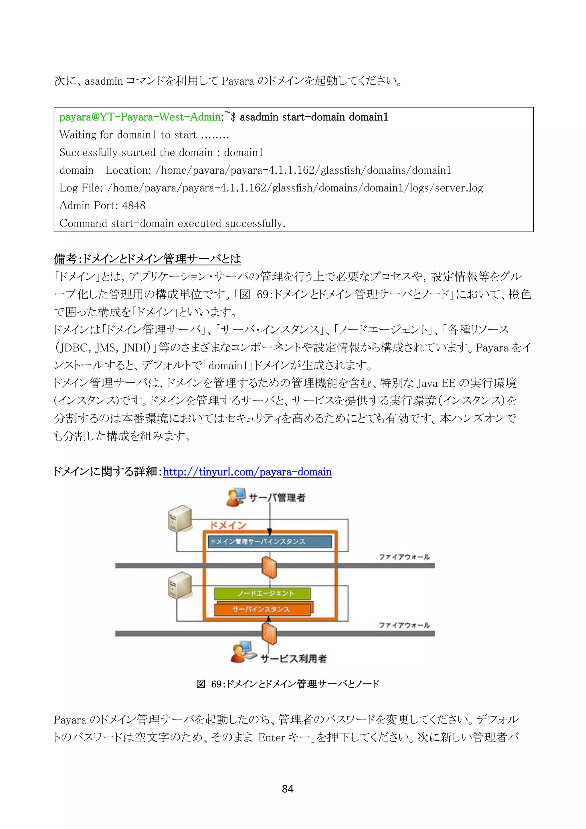 84	
	
次に、asadmin コマンドを利用して Payara のドメインを起動してください。
payara@YT-Payara-West-Admin:~$ asadmin start-domain domain1
Waiting for domain1 to start ........
Successfully started the domain : domain1
domain Location: /home/payara/payara-4.1.1.162/glassfish/domains/domain1
Log File: /home/payara/payara-4.1.1.162/glassfish/domains/domain1/logs/server.log
Admin Port: 4848
Command start-domain executed successfully.
備考：ドメインとドメイン管理サーバとは
「ドメイン」とは，アプリケーション・サーバの管理を行う上で必要なプロセスや，設定情報等をグル
ープ化した管理用の構成単位です。「図 69：ドメインとドメイン管理サーバとノード」において、橙色
で囲った構成を「ドメイン」といいます。
ドメインは「ドメイン管理サーバ」、「サーバ・インスタンス」、「ノードエージェント」、「各種リソース
（JDBC, JMS, JNDI）」等のさまざまなコンポーネントや設定情報から構成されています。Payara をイ
ンストールすると、デフォルトで「domain1」ドメインが生成されます。
ドメイン管理サーバは，ドメインを管理するための管理機能を含む、特別な Java EE の実行環境
(インスタンス)です。ドメインを管理するサーバと、サービスを提供する実行環境（インスタンス）を
分割するのは本番環境においてはセキュリティを高めるためにとても有効です。本ハンズオンで
も分割した構成を組みます。
ドメインに関する詳細：http://tinyurl.com/payara-domain
図 69：ドメインとドメイン管理サーバとノード
Payara のドメイン管理サーバを起動したのち、管理者のパスワードを変更してください。デフォル
トのパスワードは空文字のため、そのまま「Enter キー」を押下してください。次に新しい管理者パ
 