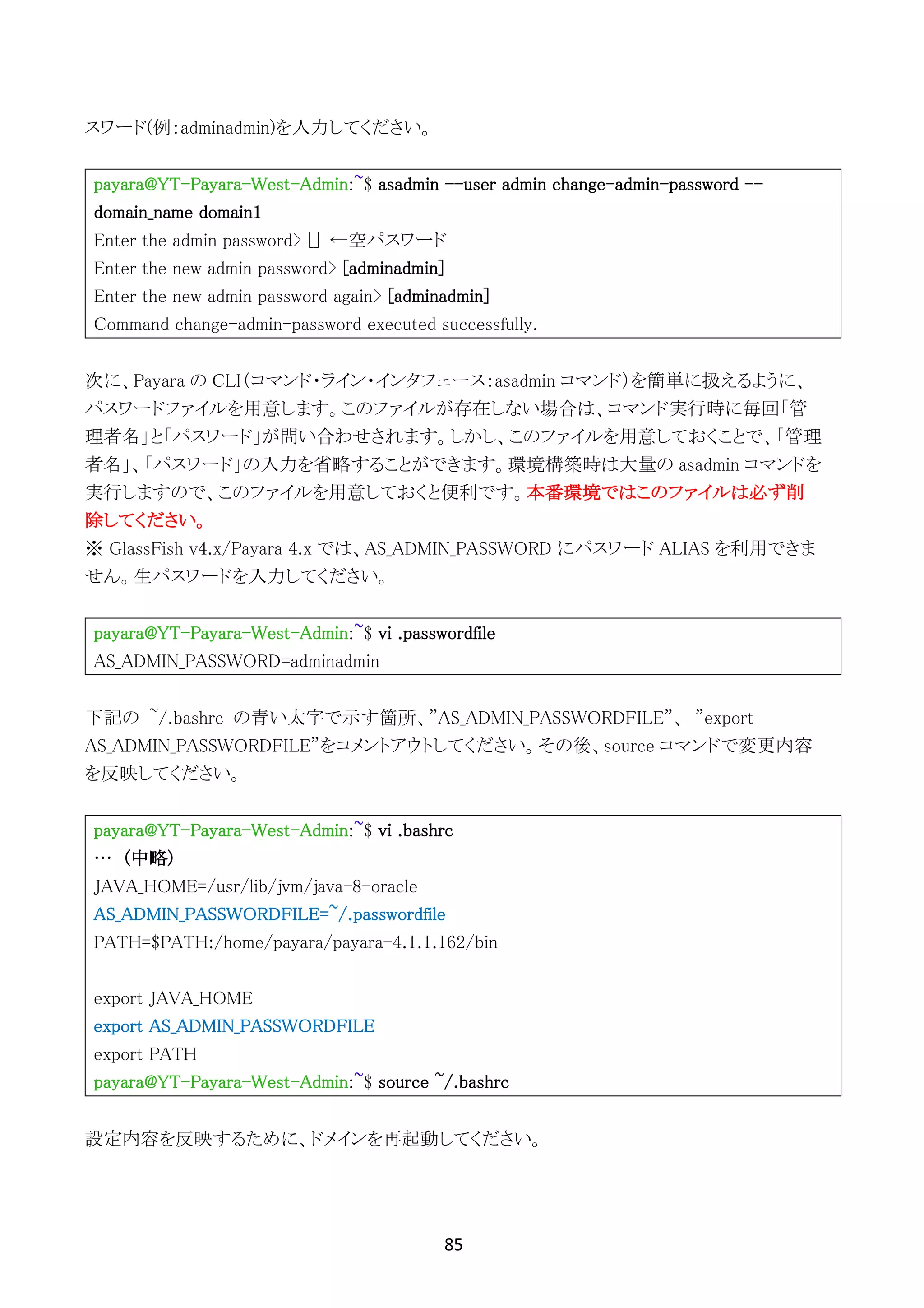 85	
	
スワード(例：adminadmin)を入力してください。
payara@YT-Payara-West-Admin:~$ asadmin --user admin change-admin-password --
domain_name domain1
Enter the admin password> [] ←空パスワード
Enter the new admin password> [adminadmin]
Enter the new admin password again> [adminadmin]
Command change-admin-password executed successfully.
次に、Payara の CLI（コマンド・ライン・インタフェース：asadmin コマンド）を簡単に扱えるように、
パスワードファイルを用意します。このファイルが存在しない場合は、コマンド実行時に毎回「管
理者名」と「パスワード」が問い合わせされます。しかし、このファイルを用意しておくことで、「管理
者名」、「パスワード」の入力を省略することができます。環境構築時は大量の asadmin コマンドを
実行しますので、このファイルを用意しておくと便利です。本番環境ではこのファイルは必ず削
除してください。
※ GlassFish v4.x/Payara 4.x では、AS_ADMIN_PASSWORD にパスワード ALIAS を利用できま
せん。生パスワードを入力してください。
payara@YT-Payara-West-Admin:~$ vi .passwordfile
AS_ADMIN_PASSWORD=adminadmin
下記の ~/.bashrc の青い太字で示す箇所、”AS_ADMIN_PASSWORDFILE”、 ”export
AS_ADMIN_PASSWORDFILE”をコメントアウトしてください。その後、source コマンドで変更内容
を反映してください。
payara@YT-Payara-West-Admin:~$ vi .bashrc
… (中略)
JAVA_HOME=/usr/lib/jvm/java-8-oracle
AS_ADMIN_PASSWORDFILE=~/.passwordfile
PATH=$PATH:/home/payara/payara-4.1.1.162/bin
export JAVA_HOME
export AS_ADMIN_PASSWORDFILE
export PATH
payara@YT-Payara-West-Admin:~$ source ~/.bashrc
設定内容を反映するために、ドメインを再起動してください。
 