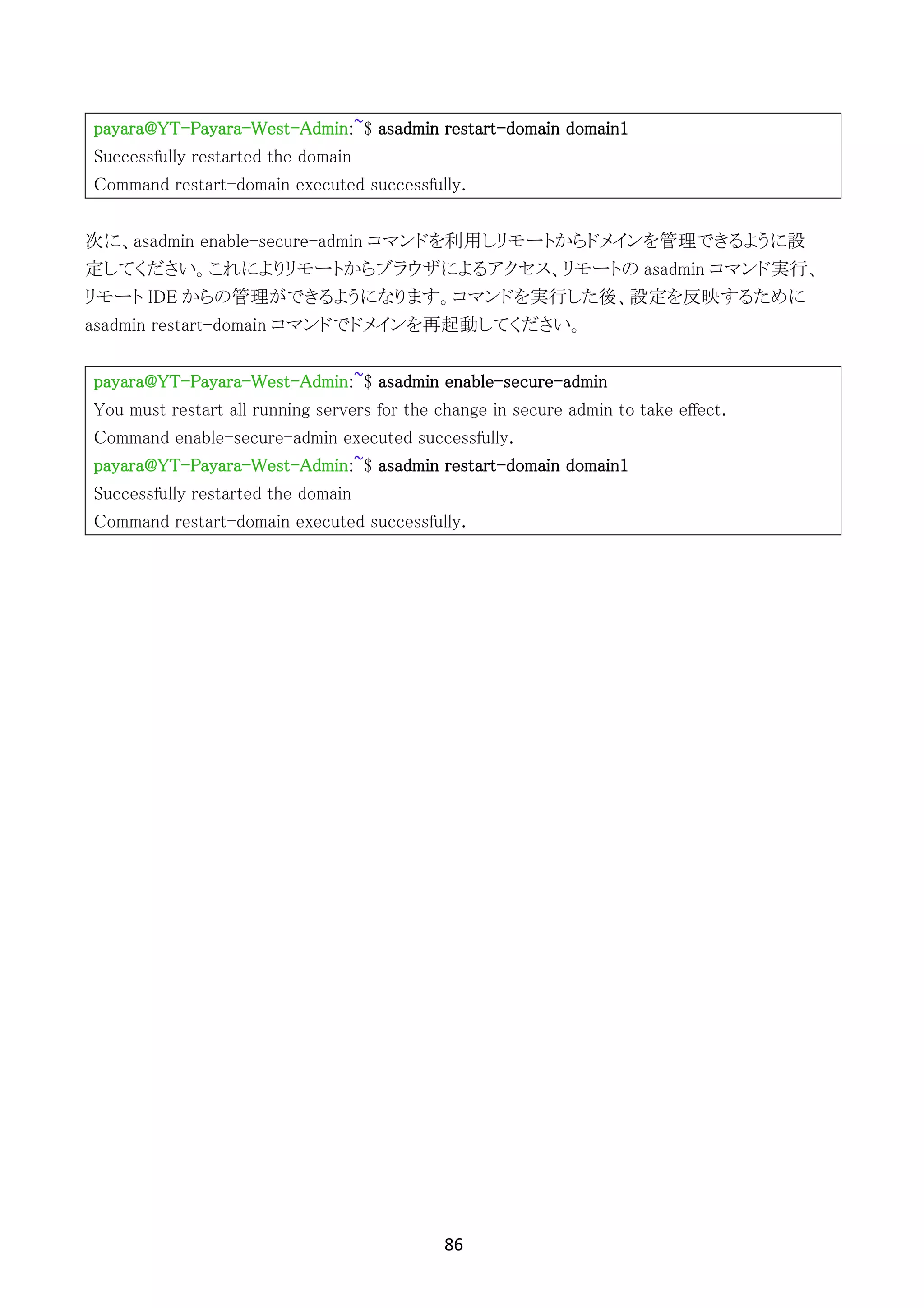 86	
	
payara@YT-Payara-West-Admin:~$ asadmin restart-domain domain1
Successfully restarted the domain
Command restart-domain executed successfully.
次に、asadmin enable-secure-admin コマンドを利用しリモートからドメインを管理できるように設
定してください。これによりリモートからブラウザによるアクセス、リモートの asadmin コマンド実行、
リモート IDE からの管理ができるようになります。コマンドを実行した後、設定を反映するために
asadmin restart-domain コマンドでドメインを再起動してください。
payara@YT-Payara-West-Admin:~$ asadmin enable-secure-admin
You must restart all running servers for the change in secure admin to take effect.
Command enable-secure-admin executed successfully.
payara@YT-Payara-West-Admin:~$ asadmin restart-domain domain1
Successfully restarted the domain
Command restart-domain executed successfully.
 