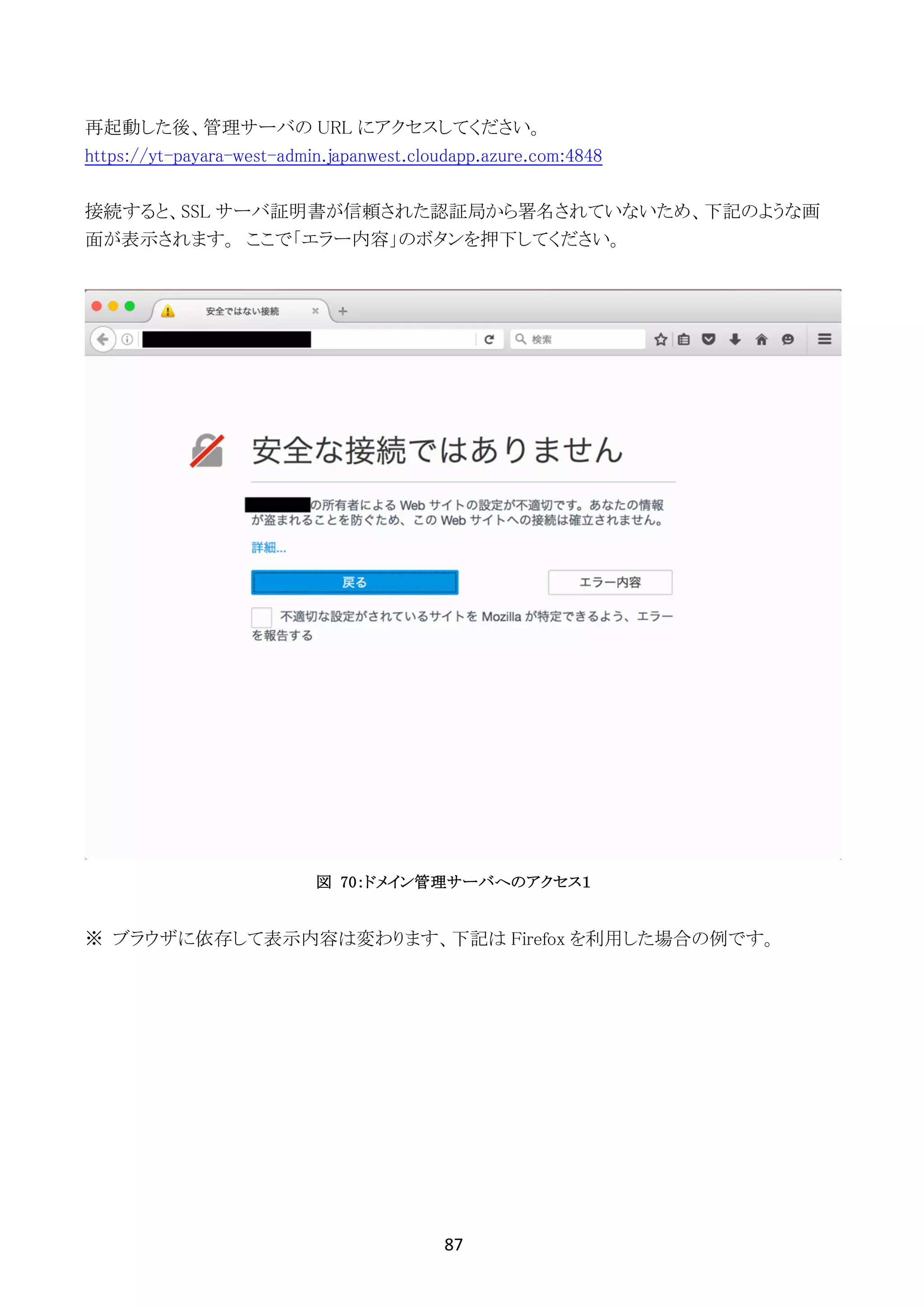 87	
	
再起動した後、管理サーバの URL にアクセスしてください。
https://yt-payara-west-admin.japanwest.cloudapp.azure.com:4848
接続すると、SSL サーバ証明書が信頼された認証局から署名されていないため、下記のような画
面が表示されます。 ここで「エラー内容」のボタンを押下してください。
図 70：ドメイン管理サーバへのアクセス１
※	ブラウザに依存して表示内容は変わります、下記は Firefox を利用した場合の例です。
 