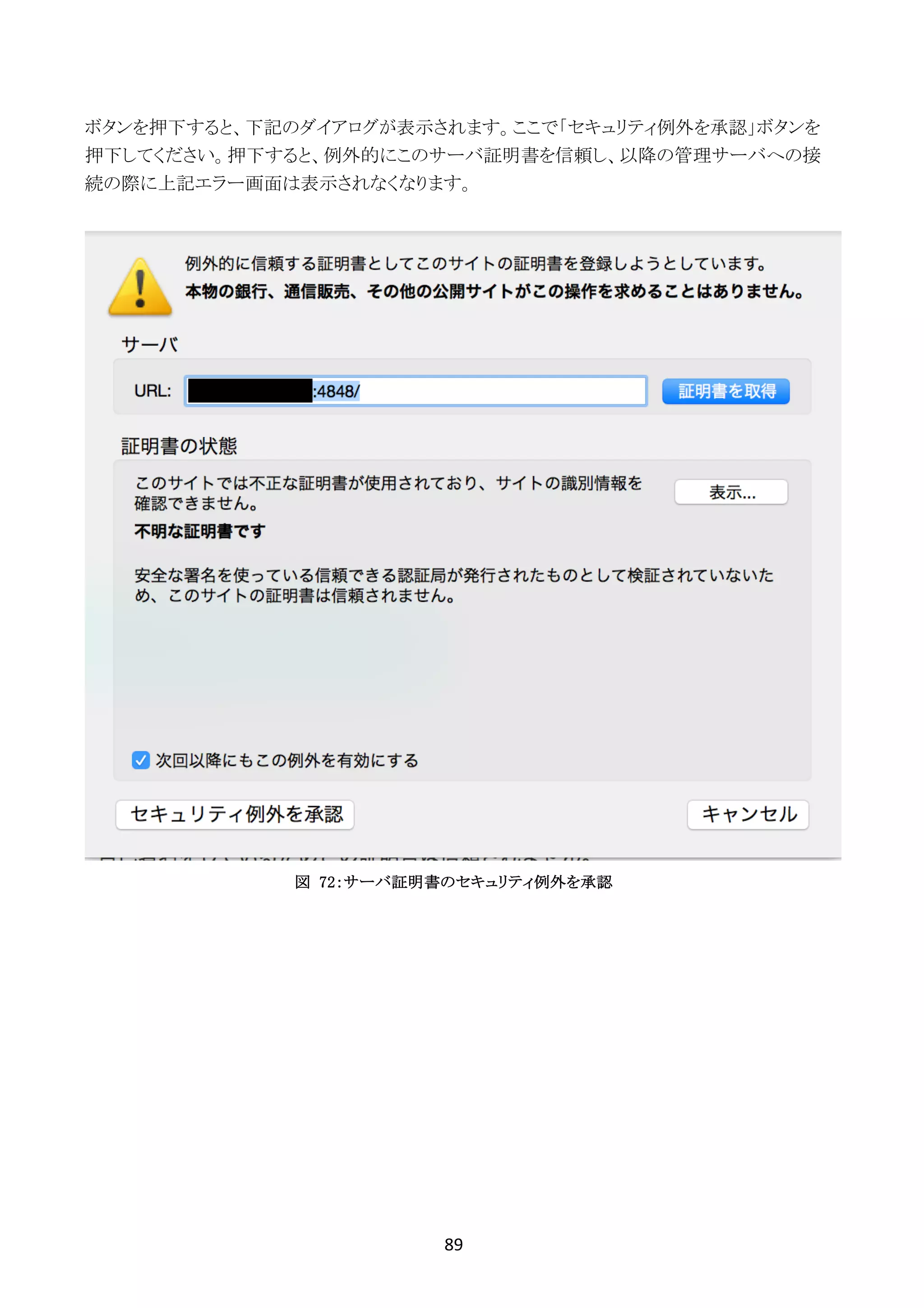 89	
	
ボタンを押下すると、下記のダイアログが表示されます。ここで「セキュリティ例外を承認」ボタンを
押下してください。押下すると、例外的にこのサーバ証明書を信頼し、以降の管理サーバへの接
続の際に上記エラー画面は表示されなくなります。
図 72：サーバ証明書のセキュリティ例外を承認
 