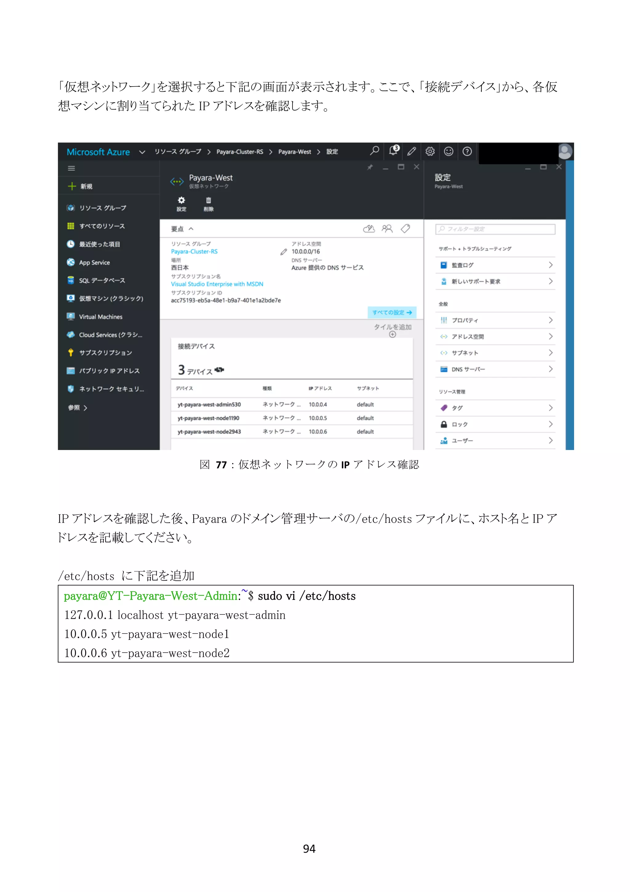 94	
	
「仮想ネットワーク」を選択すると下記の画面が表示されます。ここで、「接続デバイス」から、各仮
想マシンに割り当てられた IP アドレスを確認します。
IP アドレスを確認した後、Payara のドメイン管理サーバの/etc/hosts ファイルに、ホスト名と IP ア
ドレスを記載してください。
/etc/hosts に下記を追加
payara@YT-Payara-West-Admin:~$ sudo vi /etc/hosts
127.0.0.1 localhost yt-payara-west-admin
10.0.0.5 yt-payara-west-node1
10.0.0.6 yt-payara-west-node2
図	 77：仮想ネットワークの IP アドレス確認
 