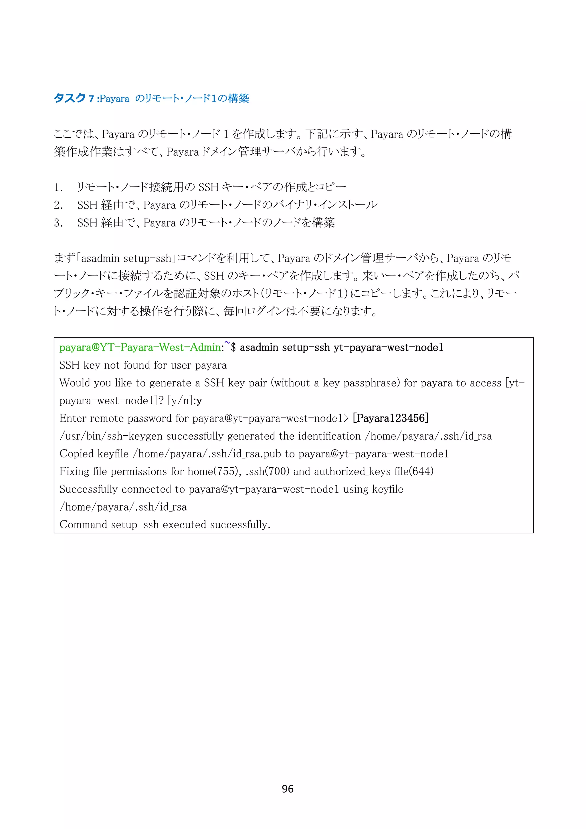 96	
	
タスク	7	:Payara のリモート・ノード１の構築
ここでは、Payara のリモート・ノード 1 を作成します。下記に示す、Payara のリモート・ノードの構
築作成作業はすべて、Payara ドメイン管理サーバから行います。
1. リモート・ノード接続用の SSH キー・ペアの作成とコピー
2. SSH 経由で、Payara のリモート・ノードのバイナリ・インストール
3. SSH 経由で、Payara のリモート・ノードのノードを構築
まず「asadmin setup-ssh」コマンドを利用して、Payara のドメイン管理サーバから、Payara のリモ
ート・ノードに接続するために、SSH のキー・ペアを作成します。来いー・ペアを作成したのち、パ
ブリック・キー・ファイルを認証対象のホスト（リモート・ノード１）にコピーします。これにより、リモー
ト・ノードに対する操作を行う際に、毎回ログインは不要になります。
payara@YT-Payara-West-Admin:~$ asadmin setup-ssh yt-payara-west-node1
SSH key not found for user payara
Would you like to generate a SSH key pair (without a key passphrase) for payara to access [yt-
payara-west-node1]? [y/n]:y
Enter remote password for payara@yt-payara-west-node1> [Payara123456]
/usr/bin/ssh-keygen successfully generated the identification /home/payara/.ssh/id_rsa
Copied keyfile /home/payara/.ssh/id_rsa.pub to payara@yt-payara-west-node1
Fixing file permissions for home(755), .ssh(700) and authorized_keys file(644)
Successfully connected to payara@yt-payara-west-node1 using keyfile
/home/payara/.ssh/id_rsa
Command setup-ssh executed successfully.
 